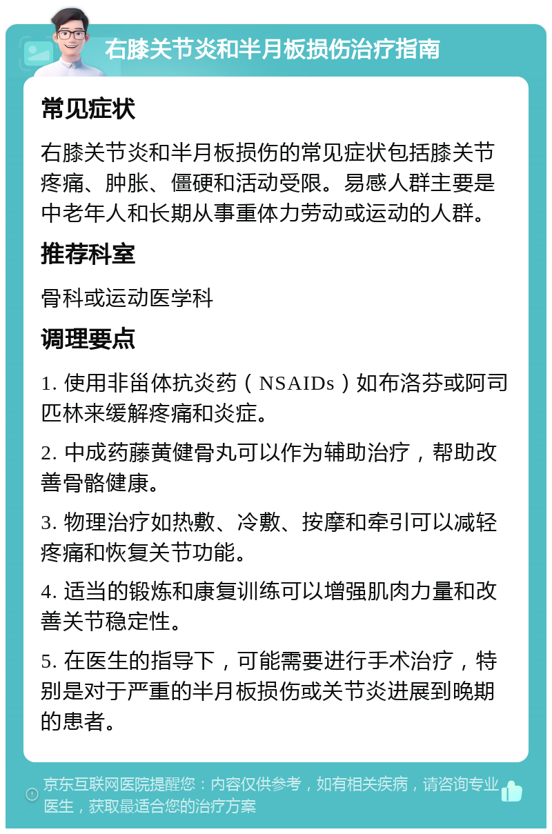 右膝关节炎和半月板损伤治疗指南 常见症状 右膝关节炎和半月板损伤的常见症状包括膝关节疼痛、肿胀、僵硬和活动受限。易感人群主要是中老年人和长期从事重体力劳动或运动的人群。 推荐科室 骨科或运动医学科 调理要点 1. 使用非甾体抗炎药（NSAIDs）如布洛芬或阿司匹林来缓解疼痛和炎症。 2. 中成药藤黄健骨丸可以作为辅助治疗，帮助改善骨骼健康。 3. 物理治疗如热敷、冷敷、按摩和牵引可以减轻疼痛和恢复关节功能。 4. 适当的锻炼和康复训练可以增强肌肉力量和改善关节稳定性。 5. 在医生的指导下，可能需要进行手术治疗，特别是对于严重的半月板损伤或关节炎进展到晚期的患者。