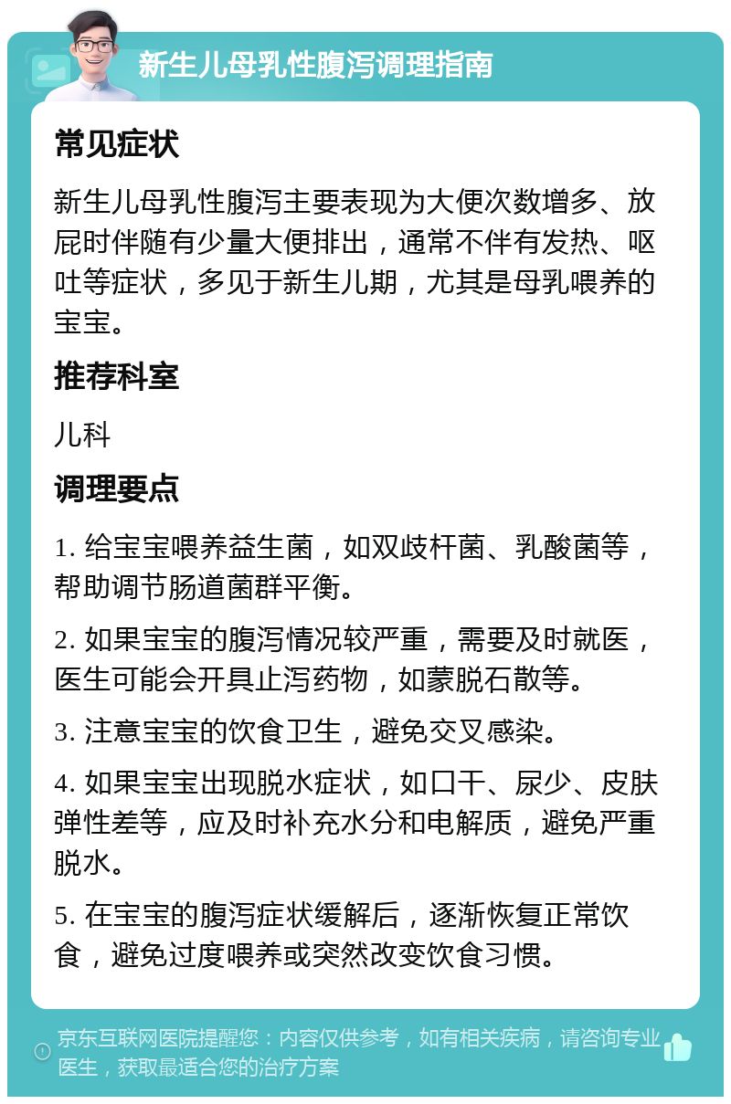 新生儿母乳性腹泻调理指南 常见症状 新生儿母乳性腹泻主要表现为大便次数增多、放屁时伴随有少量大便排出，通常不伴有发热、呕吐等症状，多见于新生儿期，尤其是母乳喂养的宝宝。 推荐科室 儿科 调理要点 1. 给宝宝喂养益生菌，如双歧杆菌、乳酸菌等，帮助调节肠道菌群平衡。 2. 如果宝宝的腹泻情况较严重，需要及时就医，医生可能会开具止泻药物，如蒙脱石散等。 3. 注意宝宝的饮食卫生，避免交叉感染。 4. 如果宝宝出现脱水症状，如口干、尿少、皮肤弹性差等，应及时补充水分和电解质，避免严重脱水。 5. 在宝宝的腹泻症状缓解后，逐渐恢复正常饮食，避免过度喂养或突然改变饮食习惯。