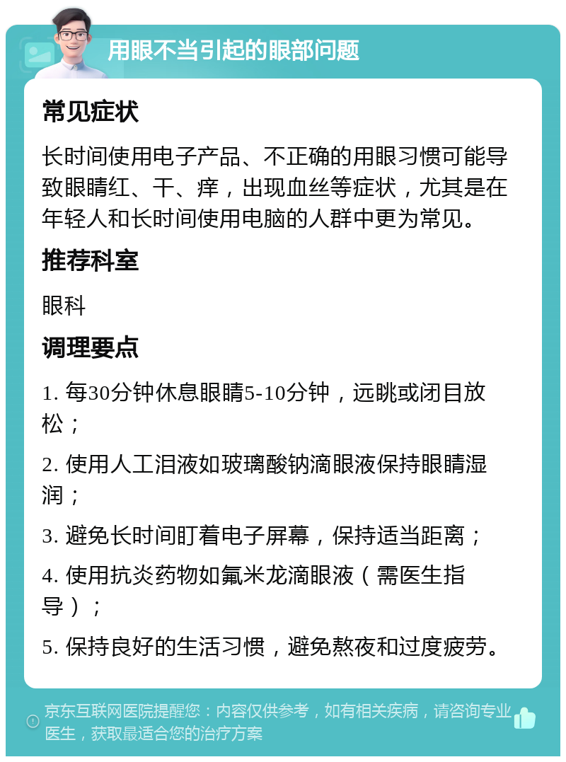 用眼不当引起的眼部问题 常见症状 长时间使用电子产品、不正确的用眼习惯可能导致眼睛红、干、痒，出现血丝等症状，尤其是在年轻人和长时间使用电脑的人群中更为常见。 推荐科室 眼科 调理要点 1. 每30分钟休息眼睛5-10分钟，远眺或闭目放松； 2. 使用人工泪液如玻璃酸钠滴眼液保持眼睛湿润； 3. 避免长时间盯着电子屏幕，保持适当距离； 4. 使用抗炎药物如氟米龙滴眼液（需医生指导）； 5. 保持良好的生活习惯，避免熬夜和过度疲劳。