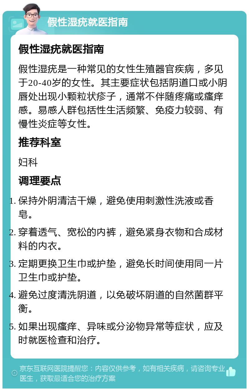 假性湿疣就医指南 假性湿疣就医指南 假性湿疣是一种常见的女性生殖器官疾病，多见于20-40岁的女性。其主要症状包括阴道口或小阴唇处出现小颗粒状疹子，通常不伴随疼痛或瘙痒感。易感人群包括性生活频繁、免疫力较弱、有慢性炎症等女性。 推荐科室 妇科 调理要点 保持外阴清洁干燥，避免使用刺激性洗液或香皂。 穿着透气、宽松的内裤，避免紧身衣物和合成材料的内衣。 定期更换卫生巾或护垫，避免长时间使用同一片卫生巾或护垫。 避免过度清洗阴道，以免破坏阴道的自然菌群平衡。 如果出现瘙痒、异味或分泌物异常等症状，应及时就医检查和治疗。