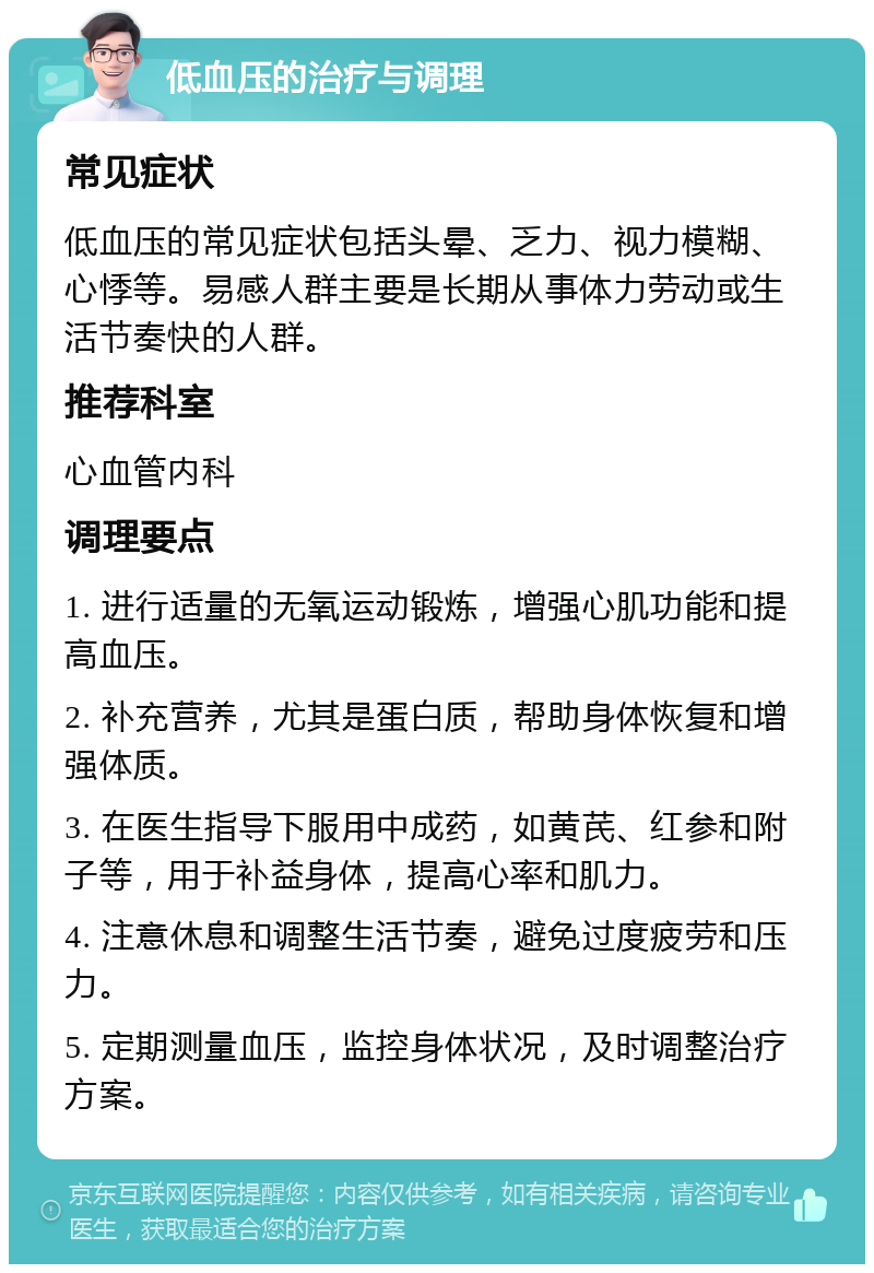 低血压的治疗与调理 常见症状 低血压的常见症状包括头晕、乏力、视力模糊、心悸等。易感人群主要是长期从事体力劳动或生活节奏快的人群。 推荐科室 心血管内科 调理要点 1. 进行适量的无氧运动锻炼，增强心肌功能和提高血压。 2. 补充营养，尤其是蛋白质，帮助身体恢复和增强体质。 3. 在医生指导下服用中成药，如黄芪、红参和附子等，用于补益身体，提高心率和肌力。 4. 注意休息和调整生活节奏，避免过度疲劳和压力。 5. 定期测量血压，监控身体状况，及时调整治疗方案。