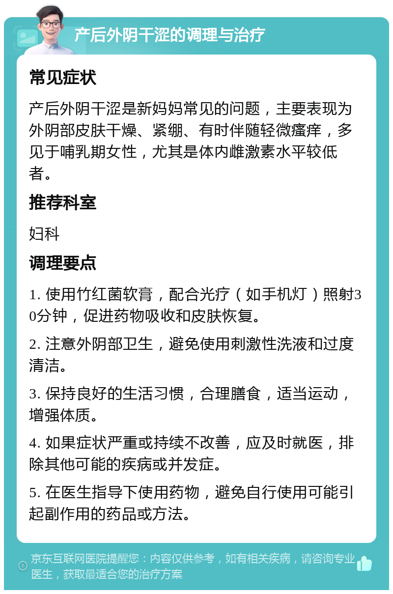 产后外阴干涩的调理与治疗 常见症状 产后外阴干涩是新妈妈常见的问题，主要表现为外阴部皮肤干燥、紧绷、有时伴随轻微瘙痒，多见于哺乳期女性，尤其是体内雌激素水平较低者。 推荐科室 妇科 调理要点 1. 使用竹红菌软膏，配合光疗（如手机灯）照射30分钟，促进药物吸收和皮肤恢复。 2. 注意外阴部卫生，避免使用刺激性洗液和过度清洁。 3. 保持良好的生活习惯，合理膳食，适当运动，增强体质。 4. 如果症状严重或持续不改善，应及时就医，排除其他可能的疾病或并发症。 5. 在医生指导下使用药物，避免自行使用可能引起副作用的药品或方法。