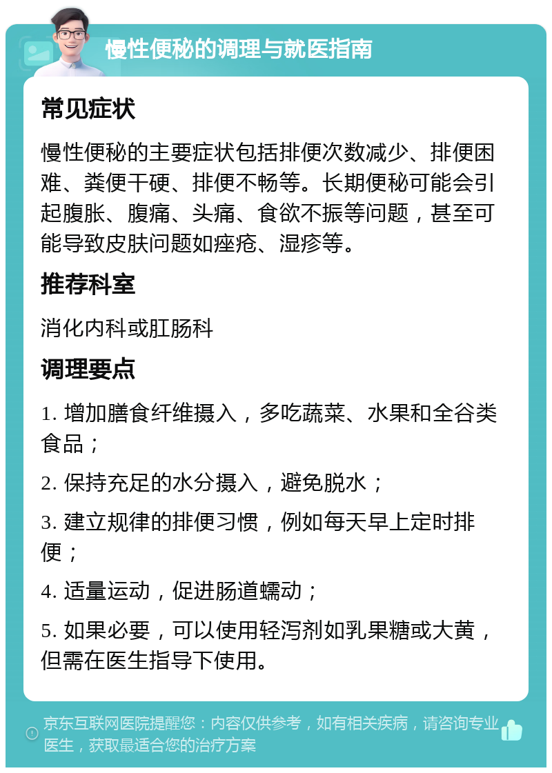 慢性便秘的调理与就医指南 常见症状 慢性便秘的主要症状包括排便次数减少、排便困难、粪便干硬、排便不畅等。长期便秘可能会引起腹胀、腹痛、头痛、食欲不振等问题，甚至可能导致皮肤问题如痤疮、湿疹等。 推荐科室 消化内科或肛肠科 调理要点 1. 增加膳食纤维摄入，多吃蔬菜、水果和全谷类食品； 2. 保持充足的水分摄入，避免脱水； 3. 建立规律的排便习惯，例如每天早上定时排便； 4. 适量运动，促进肠道蠕动； 5. 如果必要，可以使用轻泻剂如乳果糖或大黄，但需在医生指导下使用。