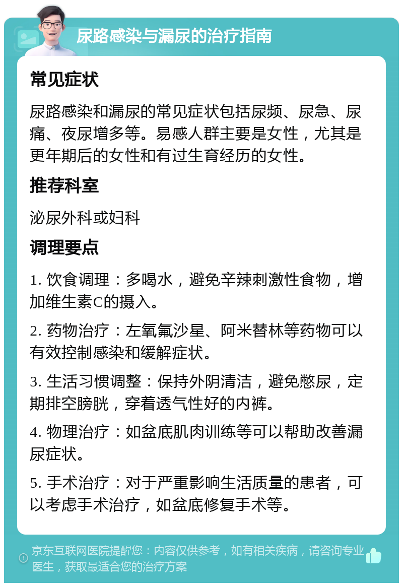 尿路感染与漏尿的治疗指南 常见症状 尿路感染和漏尿的常见症状包括尿频、尿急、尿痛、夜尿增多等。易感人群主要是女性，尤其是更年期后的女性和有过生育经历的女性。 推荐科室 泌尿外科或妇科 调理要点 1. 饮食调理：多喝水，避免辛辣刺激性食物，增加维生素C的摄入。 2. 药物治疗：左氧氟沙星、阿米替林等药物可以有效控制感染和缓解症状。 3. 生活习惯调整：保持外阴清洁，避免憋尿，定期排空膀胱，穿着透气性好的内裤。 4. 物理治疗：如盆底肌肉训练等可以帮助改善漏尿症状。 5. 手术治疗：对于严重影响生活质量的患者，可以考虑手术治疗，如盆底修复手术等。