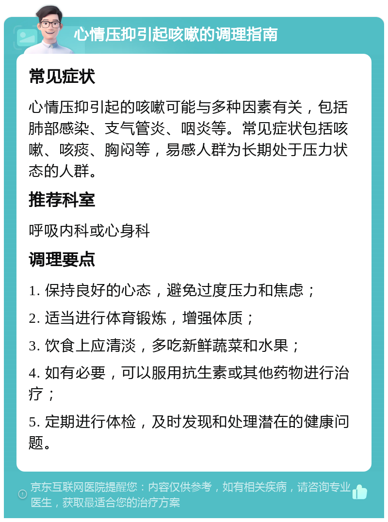 心情压抑引起咳嗽的调理指南 常见症状 心情压抑引起的咳嗽可能与多种因素有关，包括肺部感染、支气管炎、咽炎等。常见症状包括咳嗽、咳痰、胸闷等，易感人群为长期处于压力状态的人群。 推荐科室 呼吸内科或心身科 调理要点 1. 保持良好的心态，避免过度压力和焦虑； 2. 适当进行体育锻炼，增强体质； 3. 饮食上应清淡，多吃新鲜蔬菜和水果； 4. 如有必要，可以服用抗生素或其他药物进行治疗； 5. 定期进行体检，及时发现和处理潜在的健康问题。