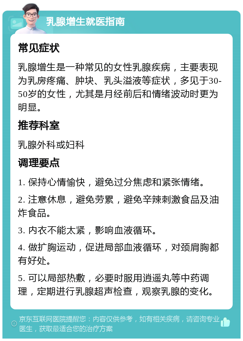 乳腺增生就医指南 常见症状 乳腺增生是一种常见的女性乳腺疾病，主要表现为乳房疼痛、肿块、乳头溢液等症状，多见于30-50岁的女性，尤其是月经前后和情绪波动时更为明显。 推荐科室 乳腺外科或妇科 调理要点 1. 保持心情愉快，避免过分焦虑和紧张情绪。 2. 注意休息，避免劳累，避免辛辣刺激食品及油炸食品。 3. 内衣不能太紧，影响血液循环。 4. 做扩胸运动，促进局部血液循环，对颈肩胸都有好处。 5. 可以局部热敷，必要时服用逍遥丸等中药调理，定期进行乳腺超声检查，观察乳腺的变化。