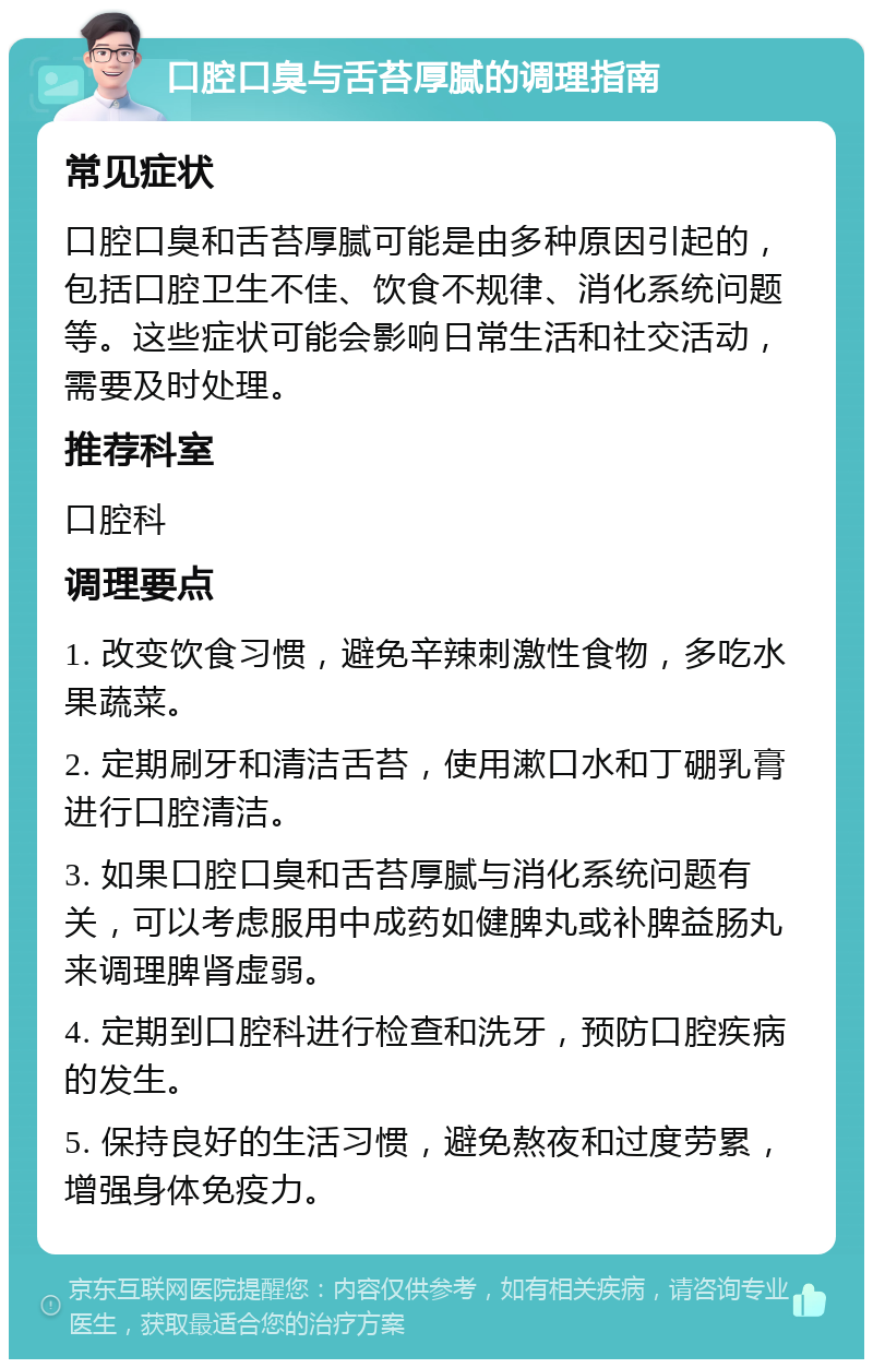 口腔口臭与舌苔厚腻的调理指南 常见症状 口腔口臭和舌苔厚腻可能是由多种原因引起的，包括口腔卫生不佳、饮食不规律、消化系统问题等。这些症状可能会影响日常生活和社交活动，需要及时处理。 推荐科室 口腔科 调理要点 1. 改变饮食习惯，避免辛辣刺激性食物，多吃水果蔬菜。 2. 定期刷牙和清洁舌苔，使用漱口水和丁硼乳膏进行口腔清洁。 3. 如果口腔口臭和舌苔厚腻与消化系统问题有关，可以考虑服用中成药如健脾丸或补脾益肠丸来调理脾肾虚弱。 4. 定期到口腔科进行检查和洗牙，预防口腔疾病的发生。 5. 保持良好的生活习惯，避免熬夜和过度劳累，增强身体免疫力。