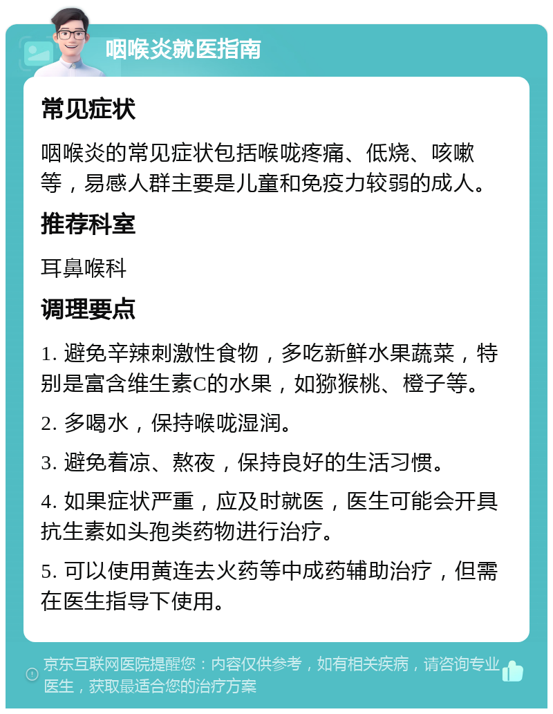 咽喉炎就医指南 常见症状 咽喉炎的常见症状包括喉咙疼痛、低烧、咳嗽等，易感人群主要是儿童和免疫力较弱的成人。 推荐科室 耳鼻喉科 调理要点 1. 避免辛辣刺激性食物，多吃新鲜水果蔬菜，特别是富含维生素C的水果，如猕猴桃、橙子等。 2. 多喝水，保持喉咙湿润。 3. 避免着凉、熬夜，保持良好的生活习惯。 4. 如果症状严重，应及时就医，医生可能会开具抗生素如头孢类药物进行治疗。 5. 可以使用黄连去火药等中成药辅助治疗，但需在医生指导下使用。