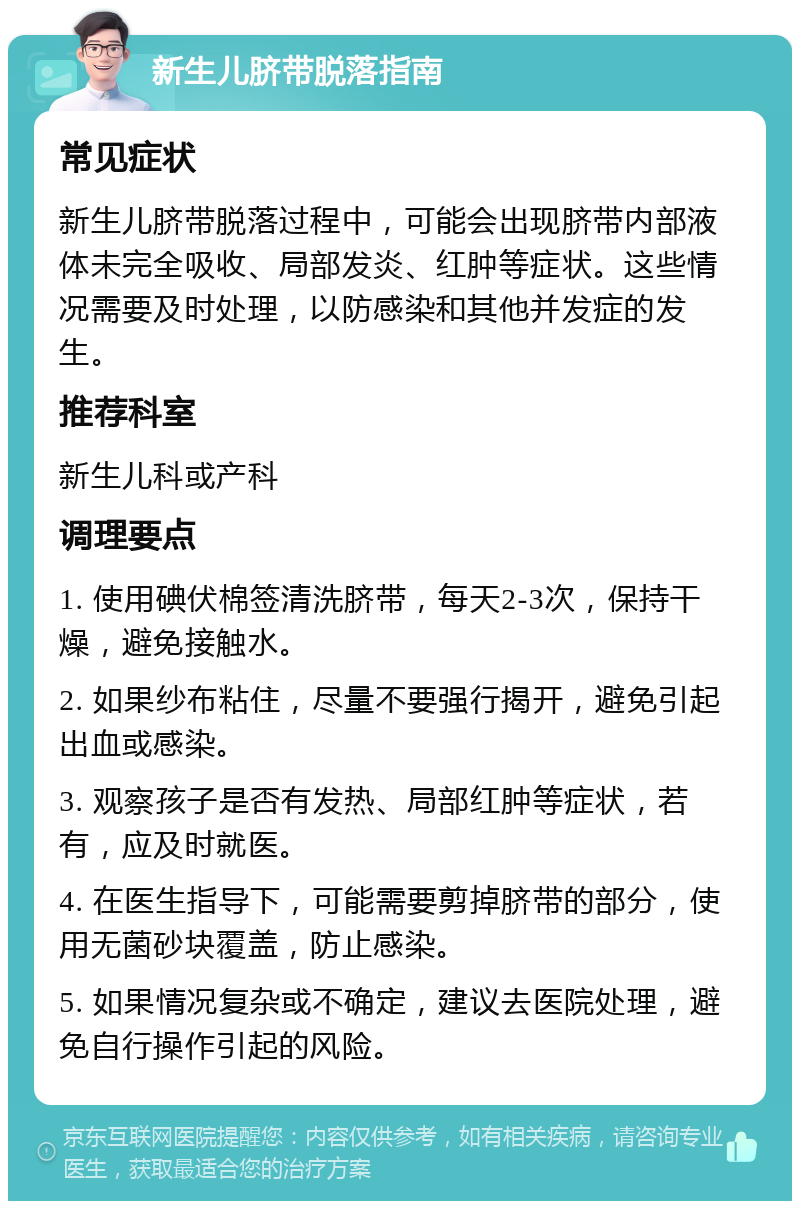 新生儿脐带脱落指南 常见症状 新生儿脐带脱落过程中，可能会出现脐带内部液体未完全吸收、局部发炎、红肿等症状。这些情况需要及时处理，以防感染和其他并发症的发生。 推荐科室 新生儿科或产科 调理要点 1. 使用碘伏棉签清洗脐带，每天2-3次，保持干燥，避免接触水。 2. 如果纱布粘住，尽量不要强行揭开，避免引起出血或感染。 3. 观察孩子是否有发热、局部红肿等症状，若有，应及时就医。 4. 在医生指导下，可能需要剪掉脐带的部分，使用无菌砂块覆盖，防止感染。 5. 如果情况复杂或不确定，建议去医院处理，避免自行操作引起的风险。