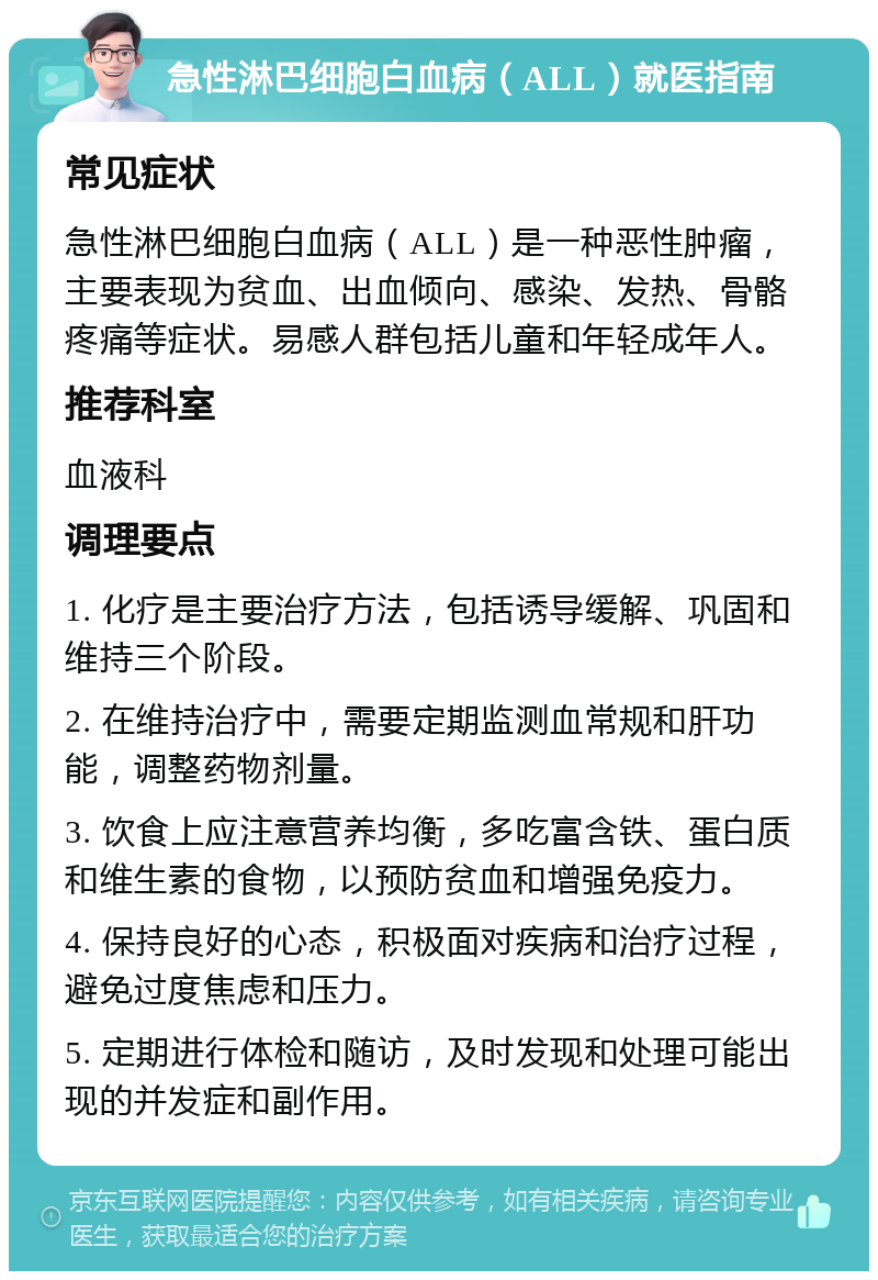 急性淋巴细胞白血病（ALL）就医指南 常见症状 急性淋巴细胞白血病（ALL）是一种恶性肿瘤，主要表现为贫血、出血倾向、感染、发热、骨骼疼痛等症状。易感人群包括儿童和年轻成年人。 推荐科室 血液科 调理要点 1. 化疗是主要治疗方法，包括诱导缓解、巩固和维持三个阶段。 2. 在维持治疗中，需要定期监测血常规和肝功能，调整药物剂量。 3. 饮食上应注意营养均衡，多吃富含铁、蛋白质和维生素的食物，以预防贫血和增强免疫力。 4. 保持良好的心态，积极面对疾病和治疗过程，避免过度焦虑和压力。 5. 定期进行体检和随访，及时发现和处理可能出现的并发症和副作用。