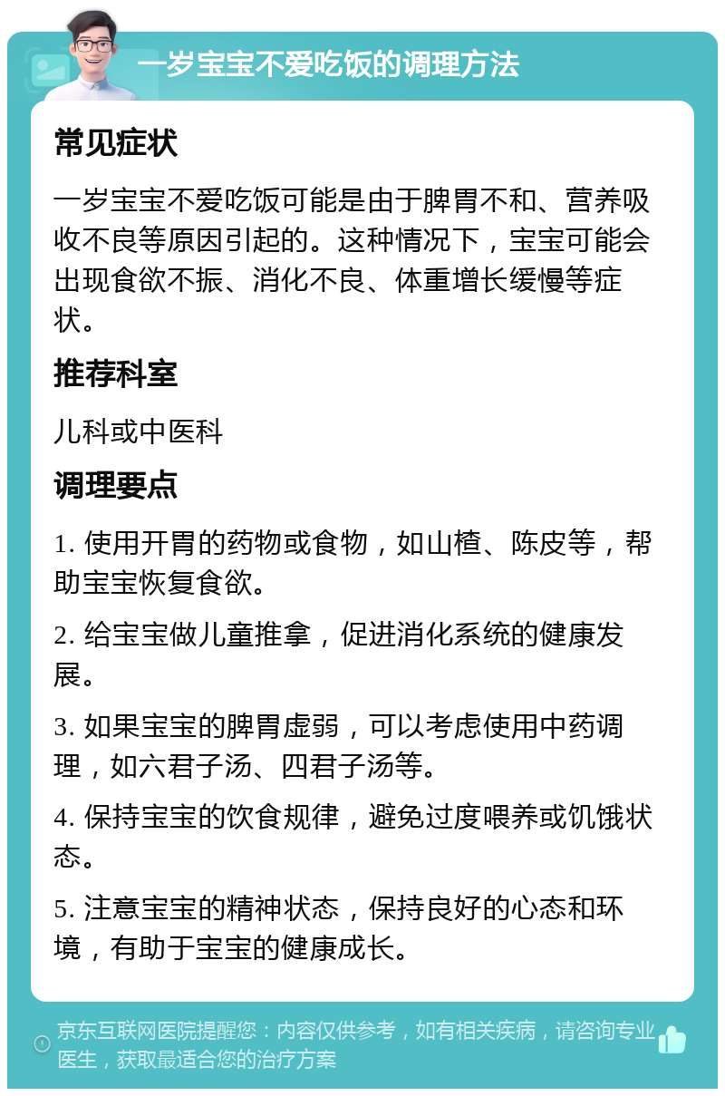 一岁宝宝不爱吃饭的调理方法 常见症状 一岁宝宝不爱吃饭可能是由于脾胃不和、营养吸收不良等原因引起的。这种情况下，宝宝可能会出现食欲不振、消化不良、体重增长缓慢等症状。 推荐科室 儿科或中医科 调理要点 1. 使用开胃的药物或食物，如山楂、陈皮等，帮助宝宝恢复食欲。 2. 给宝宝做儿童推拿，促进消化系统的健康发展。 3. 如果宝宝的脾胃虚弱，可以考虑使用中药调理，如六君子汤、四君子汤等。 4. 保持宝宝的饮食规律，避免过度喂养或饥饿状态。 5. 注意宝宝的精神状态，保持良好的心态和环境，有助于宝宝的健康成长。