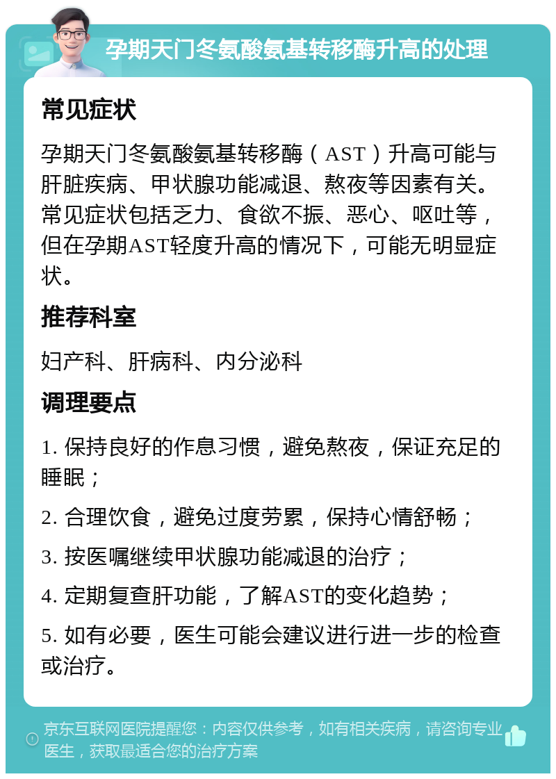 孕期天门冬氨酸氨基转移酶升高的处理 常见症状 孕期天门冬氨酸氨基转移酶（AST）升高可能与肝脏疾病、甲状腺功能减退、熬夜等因素有关。常见症状包括乏力、食欲不振、恶心、呕吐等，但在孕期AST轻度升高的情况下，可能无明显症状。 推荐科室 妇产科、肝病科、内分泌科 调理要点 1. 保持良好的作息习惯，避免熬夜，保证充足的睡眠； 2. 合理饮食，避免过度劳累，保持心情舒畅； 3. 按医嘱继续甲状腺功能减退的治疗； 4. 定期复查肝功能，了解AST的变化趋势； 5. 如有必要，医生可能会建议进行进一步的检查或治疗。