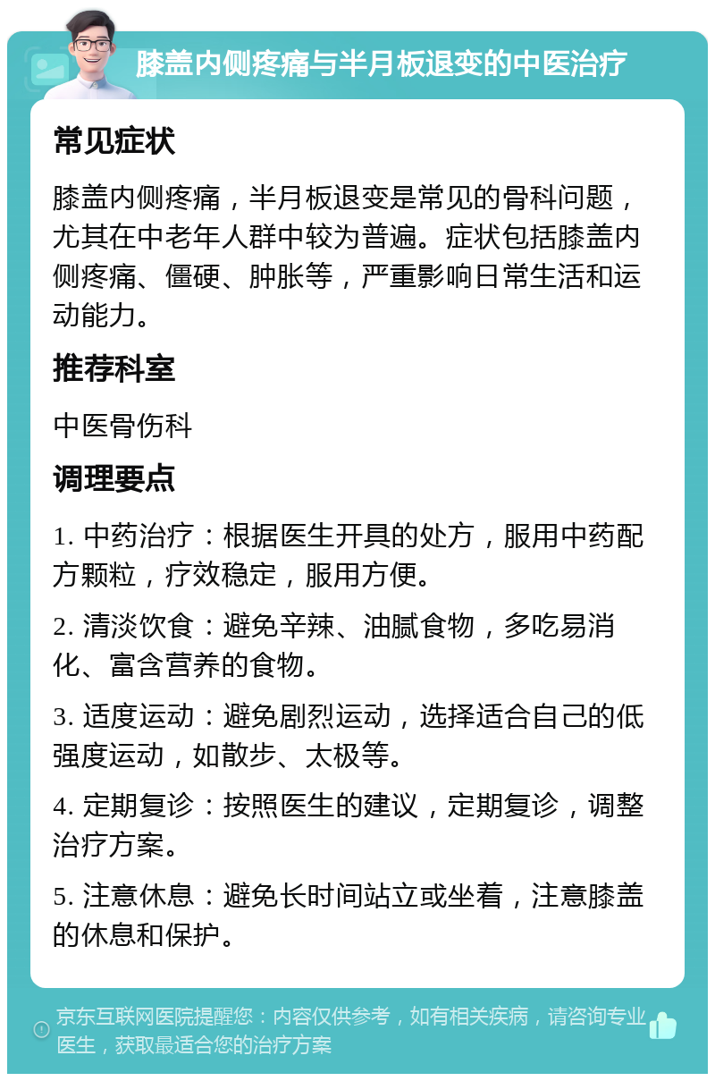 膝盖内侧疼痛与半月板退变的中医治疗 常见症状 膝盖内侧疼痛，半月板退变是常见的骨科问题，尤其在中老年人群中较为普遍。症状包括膝盖内侧疼痛、僵硬、肿胀等，严重影响日常生活和运动能力。 推荐科室 中医骨伤科 调理要点 1. 中药治疗：根据医生开具的处方，服用中药配方颗粒，疗效稳定，服用方便。 2. 清淡饮食：避免辛辣、油腻食物，多吃易消化、富含营养的食物。 3. 适度运动：避免剧烈运动，选择适合自己的低强度运动，如散步、太极等。 4. 定期复诊：按照医生的建议，定期复诊，调整治疗方案。 5. 注意休息：避免长时间站立或坐着，注意膝盖的休息和保护。