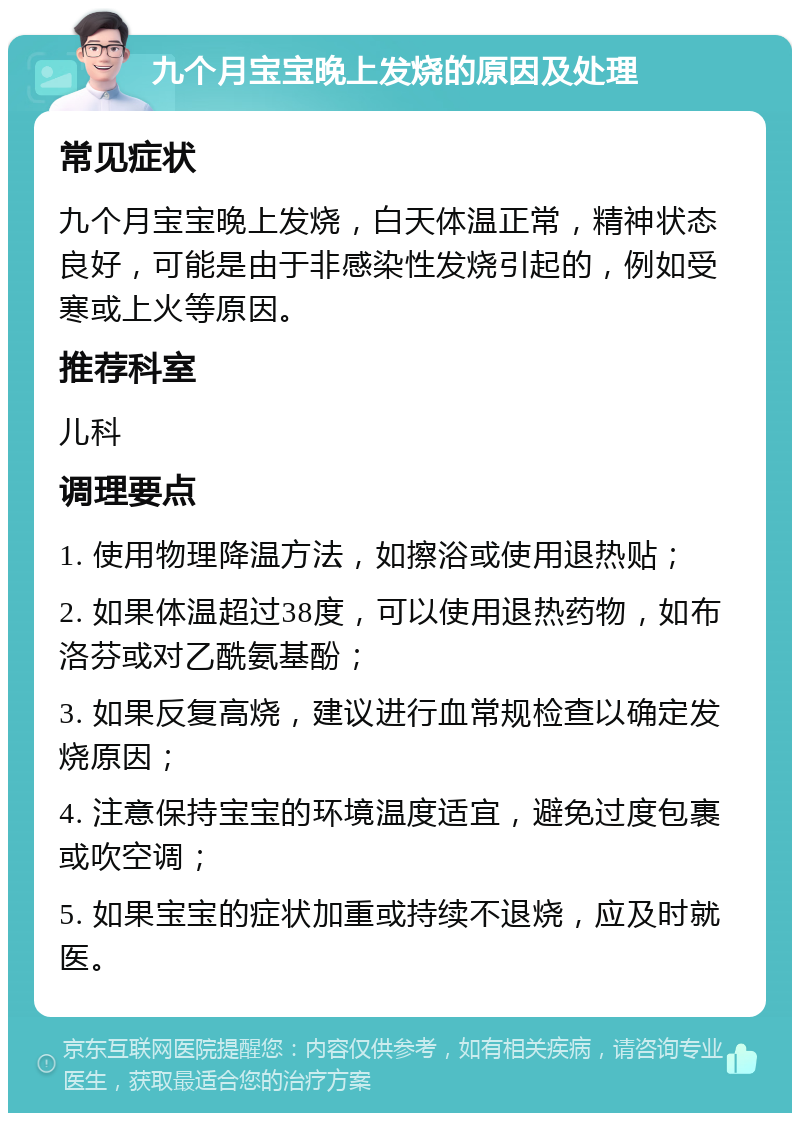 九个月宝宝晚上发烧的原因及处理 常见症状 九个月宝宝晚上发烧，白天体温正常，精神状态良好，可能是由于非感染性发烧引起的，例如受寒或上火等原因。 推荐科室 儿科 调理要点 1. 使用物理降温方法，如擦浴或使用退热贴； 2. 如果体温超过38度，可以使用退热药物，如布洛芬或对乙酰氨基酚； 3. 如果反复高烧，建议进行血常规检查以确定发烧原因； 4. 注意保持宝宝的环境温度适宜，避免过度包裹或吹空调； 5. 如果宝宝的症状加重或持续不退烧，应及时就医。