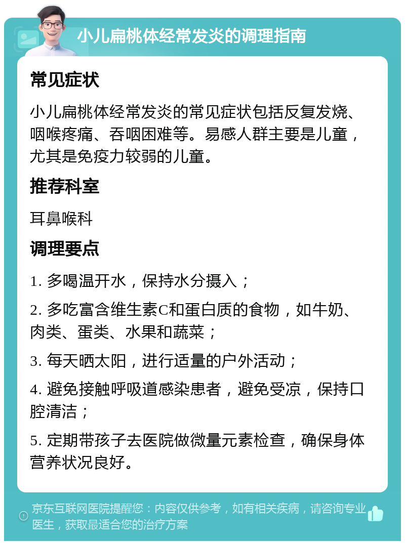 小儿扁桃体经常发炎的调理指南 常见症状 小儿扁桃体经常发炎的常见症状包括反复发烧、咽喉疼痛、吞咽困难等。易感人群主要是儿童，尤其是免疫力较弱的儿童。 推荐科室 耳鼻喉科 调理要点 1. 多喝温开水，保持水分摄入； 2. 多吃富含维生素C和蛋白质的食物，如牛奶、肉类、蛋类、水果和蔬菜； 3. 每天晒太阳，进行适量的户外活动； 4. 避免接触呼吸道感染患者，避免受凉，保持口腔清洁； 5. 定期带孩子去医院做微量元素检查，确保身体营养状况良好。