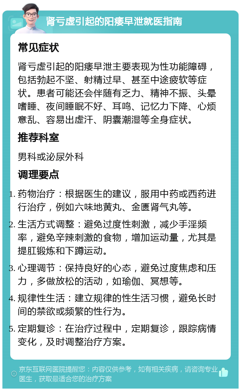 肾亏虚引起的阳痿早泄就医指南 常见症状 肾亏虚引起的阳痿早泄主要表现为性功能障碍，包括勃起不坚、射精过早、甚至中途疲软等症状。患者可能还会伴随有乏力、精神不振、头晕嗜睡、夜间睡眠不好、耳鸣、记忆力下降、心烦意乱、容易出虚汗、阴囊潮湿等全身症状。 推荐科室 男科或泌尿外科 调理要点 药物治疗：根据医生的建议，服用中药或西药进行治疗，例如六味地黄丸、金匮肾气丸等。 生活方式调整：避免过度性刺激，减少手淫频率，避免辛辣刺激的食物，增加运动量，尤其是提肛锻炼和下蹲运动。 心理调节：保持良好的心态，避免过度焦虑和压力，多做放松的活动，如瑜伽、冥想等。 规律性生活：建立规律的性生活习惯，避免长时间的禁欲或频繁的性行为。 定期复诊：在治疗过程中，定期复诊，跟踪病情变化，及时调整治疗方案。