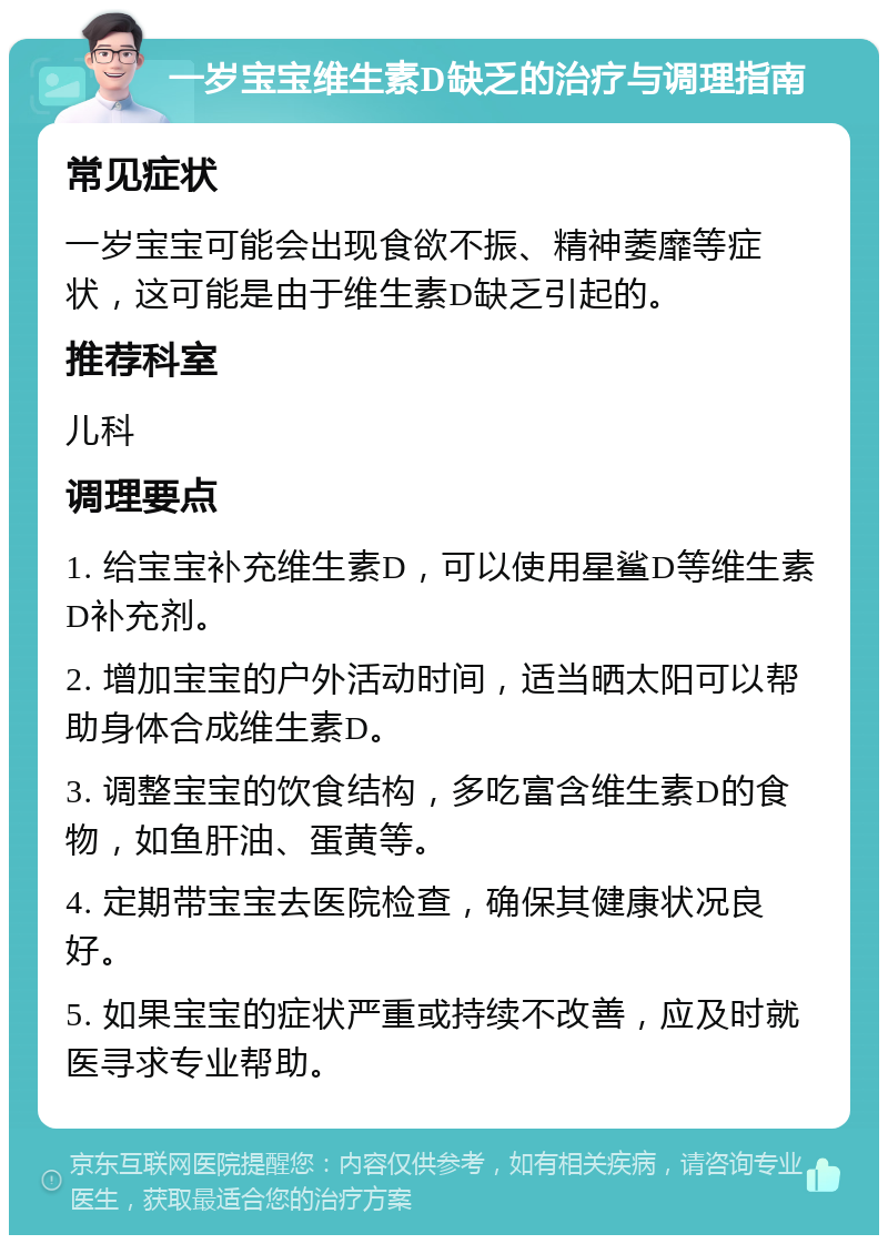 一岁宝宝维生素D缺乏的治疗与调理指南 常见症状 一岁宝宝可能会出现食欲不振、精神萎靡等症状，这可能是由于维生素D缺乏引起的。 推荐科室 儿科 调理要点 1. 给宝宝补充维生素D，可以使用星鲨D等维生素D补充剂。 2. 增加宝宝的户外活动时间，适当晒太阳可以帮助身体合成维生素D。 3. 调整宝宝的饮食结构，多吃富含维生素D的食物，如鱼肝油、蛋黄等。 4. 定期带宝宝去医院检查，确保其健康状况良好。 5. 如果宝宝的症状严重或持续不改善，应及时就医寻求专业帮助。