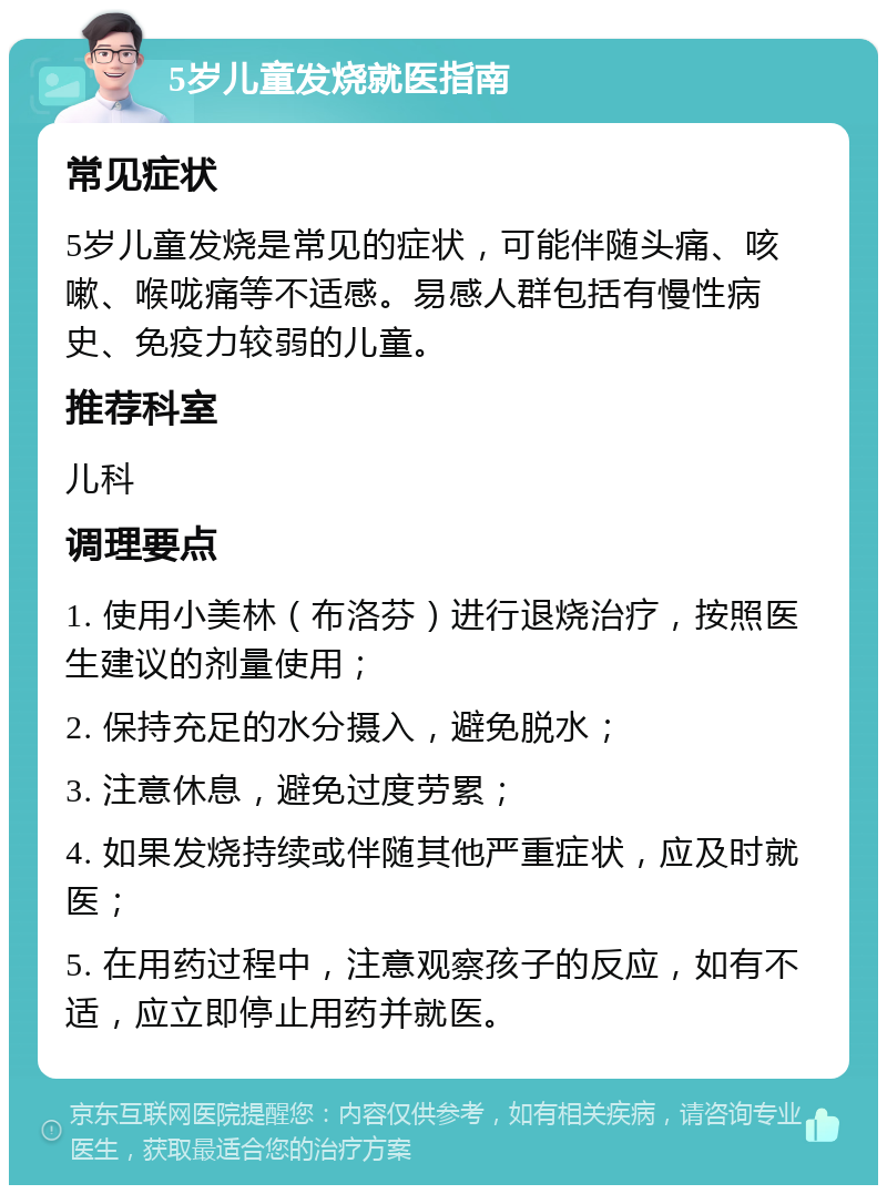 5岁儿童发烧就医指南 常见症状 5岁儿童发烧是常见的症状，可能伴随头痛、咳嗽、喉咙痛等不适感。易感人群包括有慢性病史、免疫力较弱的儿童。 推荐科室 儿科 调理要点 1. 使用小美林（布洛芬）进行退烧治疗，按照医生建议的剂量使用； 2. 保持充足的水分摄入，避免脱水； 3. 注意休息，避免过度劳累； 4. 如果发烧持续或伴随其他严重症状，应及时就医； 5. 在用药过程中，注意观察孩子的反应，如有不适，应立即停止用药并就医。