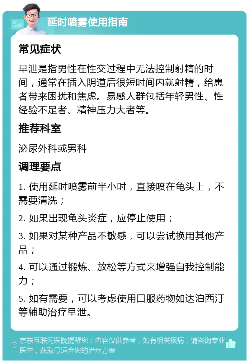 延时喷雾使用指南 常见症状 早泄是指男性在性交过程中无法控制射精的时间，通常在插入阴道后很短时间内就射精，给患者带来困扰和焦虑。易感人群包括年轻男性、性经验不足者、精神压力大者等。 推荐科室 泌尿外科或男科 调理要点 1. 使用延时喷雾前半小时，直接喷在龟头上，不需要清洗； 2. 如果出现龟头炎症，应停止使用； 3. 如果对某种产品不敏感，可以尝试换用其他产品； 4. 可以通过锻炼、放松等方式来增强自我控制能力； 5. 如有需要，可以考虑使用口服药物如达泊西汀等辅助治疗早泄。