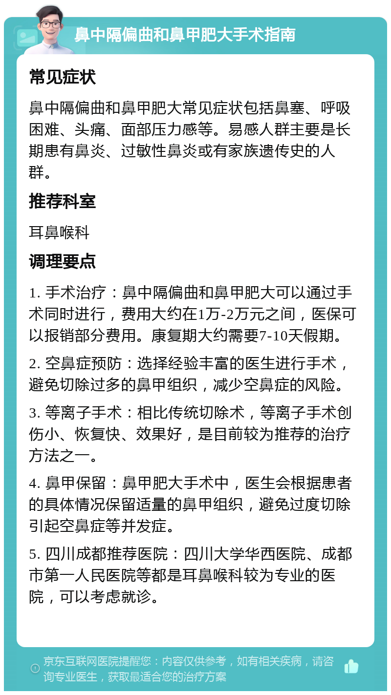 鼻中隔偏曲和鼻甲肥大手术指南 常见症状 鼻中隔偏曲和鼻甲肥大常见症状包括鼻塞、呼吸困难、头痛、面部压力感等。易感人群主要是长期患有鼻炎、过敏性鼻炎或有家族遗传史的人群。 推荐科室 耳鼻喉科 调理要点 1. 手术治疗：鼻中隔偏曲和鼻甲肥大可以通过手术同时进行，费用大约在1万-2万元之间，医保可以报销部分费用。康复期大约需要7-10天假期。 2. 空鼻症预防：选择经验丰富的医生进行手术，避免切除过多的鼻甲组织，减少空鼻症的风险。 3. 等离子手术：相比传统切除术，等离子手术创伤小、恢复快、效果好，是目前较为推荐的治疗方法之一。 4. 鼻甲保留：鼻甲肥大手术中，医生会根据患者的具体情况保留适量的鼻甲组织，避免过度切除引起空鼻症等并发症。 5. 四川成都推荐医院：四川大学华西医院、成都市第一人民医院等都是耳鼻喉科较为专业的医院，可以考虑就诊。