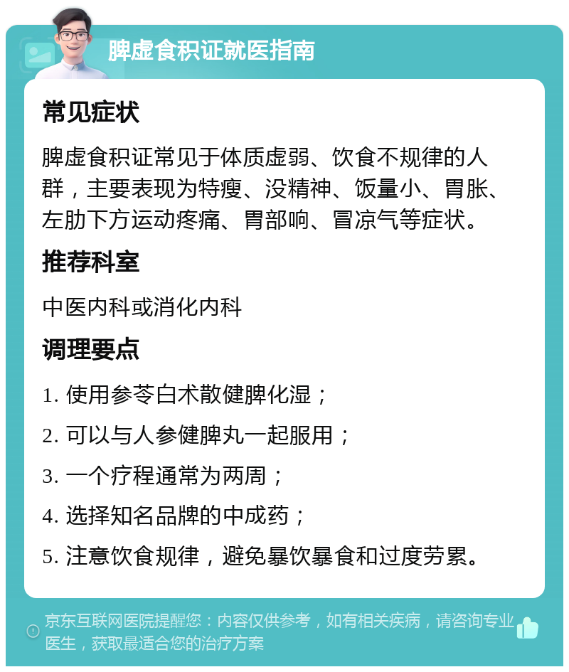 脾虚食积证就医指南 常见症状 脾虚食积证常见于体质虚弱、饮食不规律的人群，主要表现为特瘦、没精神、饭量小、胃胀、左肋下方运动疼痛、胃部响、冒凉气等症状。 推荐科室 中医内科或消化内科 调理要点 1. 使用参苓白术散健脾化湿； 2. 可以与人参健脾丸一起服用； 3. 一个疗程通常为两周； 4. 选择知名品牌的中成药； 5. 注意饮食规律，避免暴饮暴食和过度劳累。