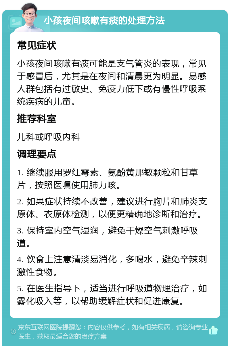 小孩夜间咳嗽有痰的处理方法 常见症状 小孩夜间咳嗽有痰可能是支气管炎的表现，常见于感冒后，尤其是在夜间和清晨更为明显。易感人群包括有过敏史、免疫力低下或有慢性呼吸系统疾病的儿童。 推荐科室 儿科或呼吸内科 调理要点 1. 继续服用罗红霉素、氨酚黄那敏颗粒和甘草片，按照医嘱使用肺力咳。 2. 如果症状持续不改善，建议进行胸片和肺炎支原体、衣原体检测，以便更精确地诊断和治疗。 3. 保持室内空气湿润，避免干燥空气刺激呼吸道。 4. 饮食上注意清淡易消化，多喝水，避免辛辣刺激性食物。 5. 在医生指导下，适当进行呼吸道物理治疗，如雾化吸入等，以帮助缓解症状和促进康复。