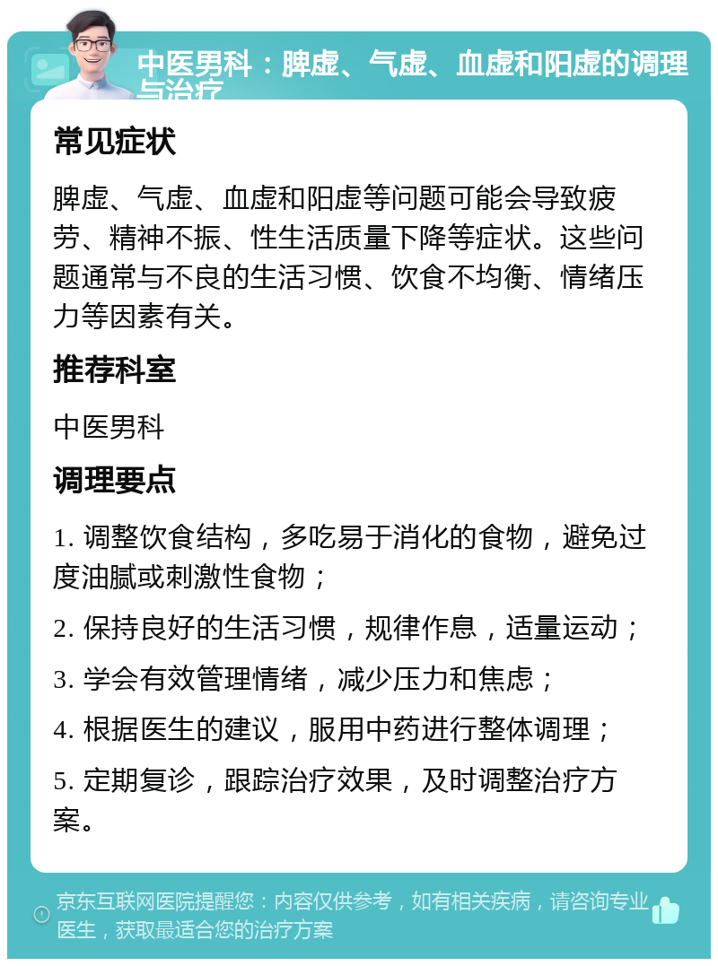 中医男科：脾虚、气虚、血虚和阳虚的调理与治疗 常见症状 脾虚、气虚、血虚和阳虚等问题可能会导致疲劳、精神不振、性生活质量下降等症状。这些问题通常与不良的生活习惯、饮食不均衡、情绪压力等因素有关。 推荐科室 中医男科 调理要点 1. 调整饮食结构，多吃易于消化的食物，避免过度油腻或刺激性食物； 2. 保持良好的生活习惯，规律作息，适量运动； 3. 学会有效管理情绪，减少压力和焦虑； 4. 根据医生的建议，服用中药进行整体调理； 5. 定期复诊，跟踪治疗效果，及时调整治疗方案。