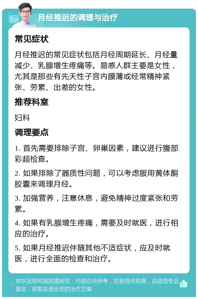 月经推迟的调理与治疗 常见症状 月经推迟的常见症状包括月经周期延长、月经量减少、乳腺增生疼痛等。易感人群主要是女性，尤其是那些有先天性子宫内膜薄或经常精神紧张、劳累、出差的女性。 推荐科室 妇科 调理要点 1. 首先需要排除子宫、卵巢因素，建议进行腹部彩超检查。 2. 如果排除了器质性问题，可以考虑服用黄体酮胶囊来调理月经。 3. 加强营养，注意休息，避免精神过度紧张和劳累。 4. 如果有乳腺增生疼痛，需要及时就医，进行相应的治疗。 5. 如果月经推迟伴随其他不适症状，应及时就医，进行全面的检查和治疗。