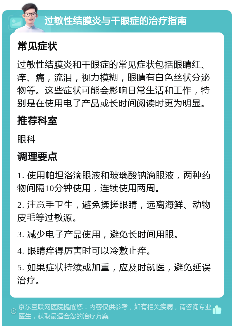 过敏性结膜炎与干眼症的治疗指南 常见症状 过敏性结膜炎和干眼症的常见症状包括眼睛红、痒、痛，流泪，视力模糊，眼睛有白色丝状分泌物等。这些症状可能会影响日常生活和工作，特别是在使用电子产品或长时间阅读时更为明显。 推荐科室 眼科 调理要点 1. 使用帕坦洛滴眼液和玻璃酸钠滴眼液，两种药物间隔10分钟使用，连续使用两周。 2. 注意手卫生，避免揉搓眼睛，远离海鲜、动物皮毛等过敏源。 3. 减少电子产品使用，避免长时间用眼。 4. 眼睛痒得厉害时可以冷敷止痒。 5. 如果症状持续或加重，应及时就医，避免延误治疗。