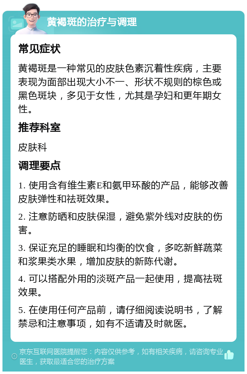 黄褐斑的治疗与调理 常见症状 黄褐斑是一种常见的皮肤色素沉着性疾病，主要表现为面部出现大小不一、形状不规则的棕色或黑色斑块，多见于女性，尤其是孕妇和更年期女性。 推荐科室 皮肤科 调理要点 1. 使用含有维生素E和氨甲环酸的产品，能够改善皮肤弹性和祛斑效果。 2. 注意防晒和皮肤保湿，避免紫外线对皮肤的伤害。 3. 保证充足的睡眠和均衡的饮食，多吃新鲜蔬菜和浆果类水果，增加皮肤的新陈代谢。 4. 可以搭配外用的淡斑产品一起使用，提高祛斑效果。 5. 在使用任何产品前，请仔细阅读说明书，了解禁忌和注意事项，如有不适请及时就医。