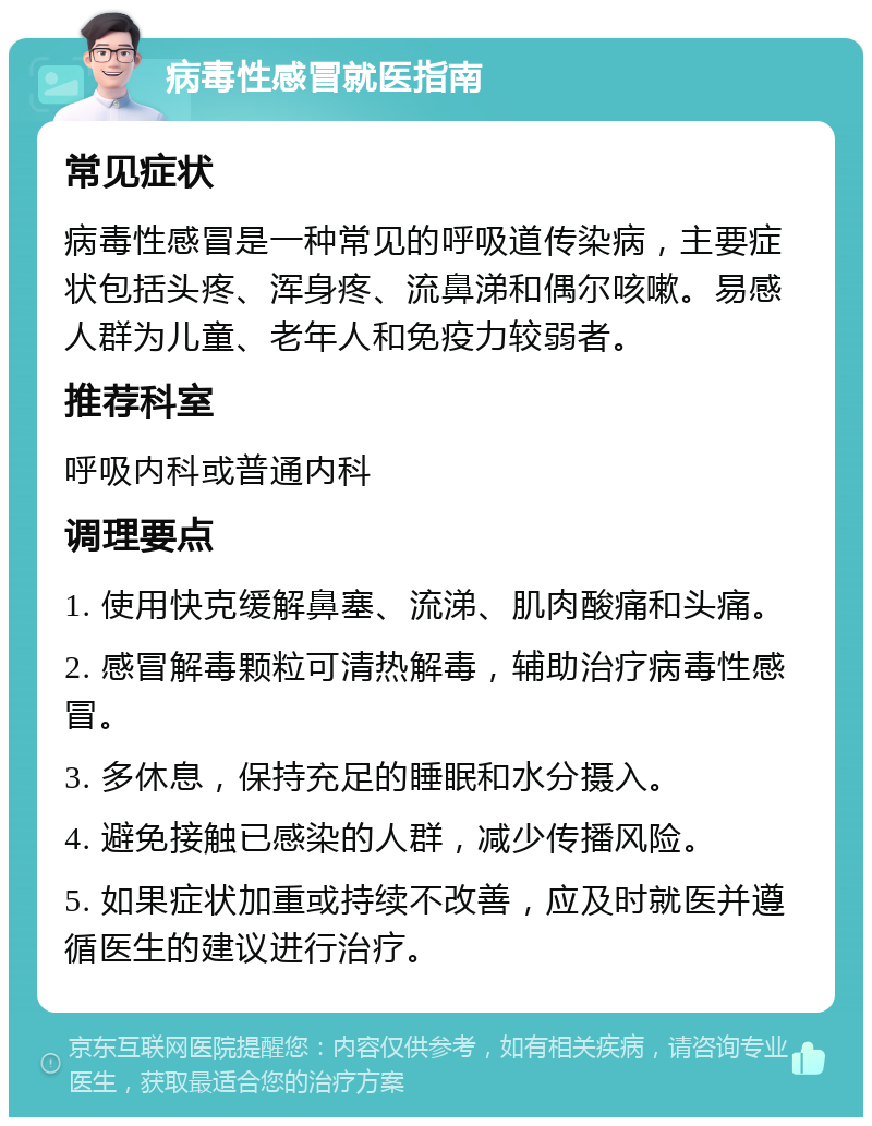 病毒性感冒就医指南 常见症状 病毒性感冒是一种常见的呼吸道传染病，主要症状包括头疼、浑身疼、流鼻涕和偶尔咳嗽。易感人群为儿童、老年人和免疫力较弱者。 推荐科室 呼吸内科或普通内科 调理要点 1. 使用快克缓解鼻塞、流涕、肌肉酸痛和头痛。 2. 感冒解毒颗粒可清热解毒，辅助治疗病毒性感冒。 3. 多休息，保持充足的睡眠和水分摄入。 4. 避免接触已感染的人群，减少传播风险。 5. 如果症状加重或持续不改善，应及时就医并遵循医生的建议进行治疗。