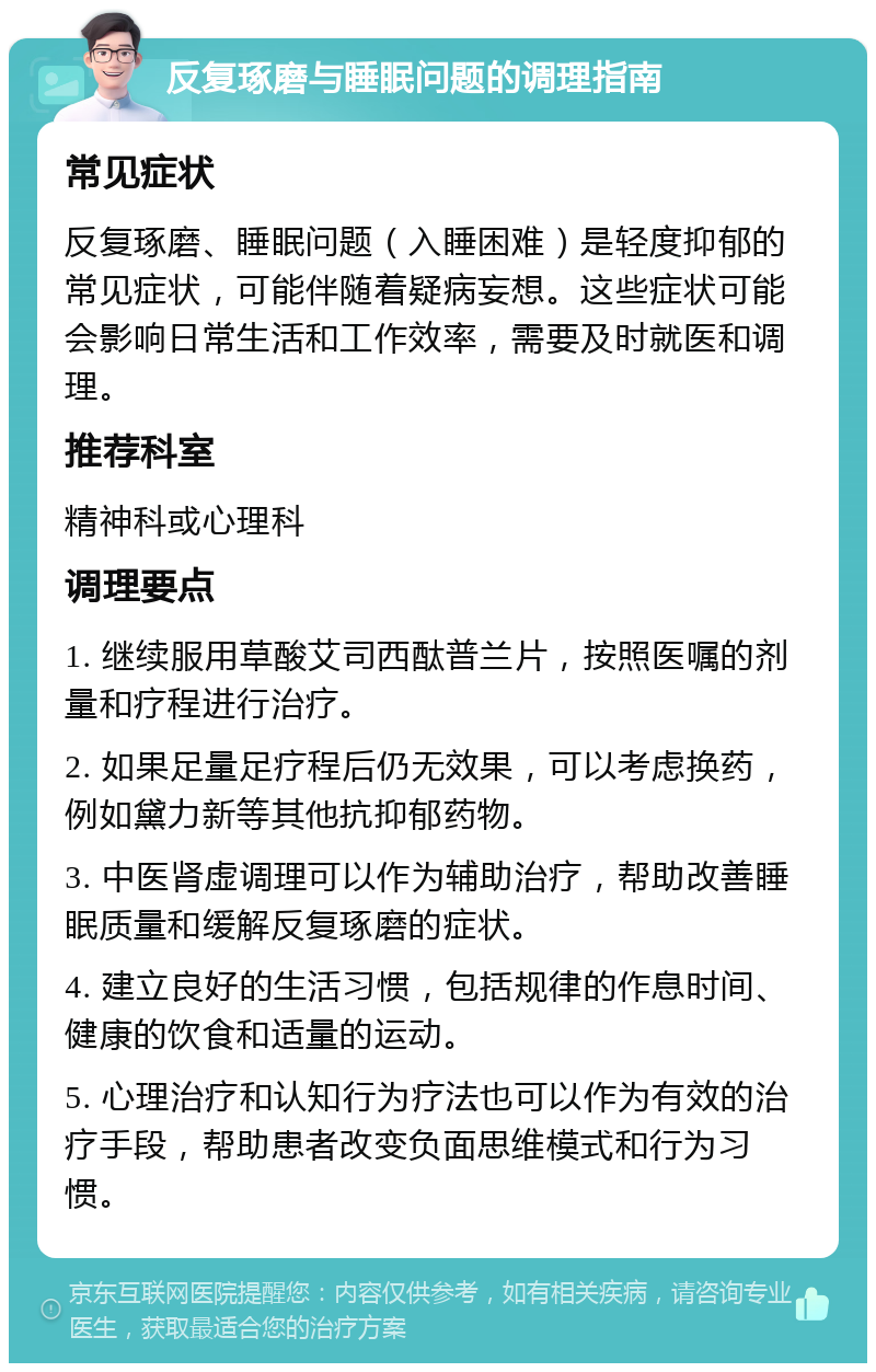 反复琢磨与睡眠问题的调理指南 常见症状 反复琢磨、睡眠问题（入睡困难）是轻度抑郁的常见症状，可能伴随着疑病妄想。这些症状可能会影响日常生活和工作效率，需要及时就医和调理。 推荐科室 精神科或心理科 调理要点 1. 继续服用草酸艾司西酞普兰片，按照医嘱的剂量和疗程进行治疗。 2. 如果足量足疗程后仍无效果，可以考虑换药，例如黛力新等其他抗抑郁药物。 3. 中医肾虚调理可以作为辅助治疗，帮助改善睡眠质量和缓解反复琢磨的症状。 4. 建立良好的生活习惯，包括规律的作息时间、健康的饮食和适量的运动。 5. 心理治疗和认知行为疗法也可以作为有效的治疗手段，帮助患者改变负面思维模式和行为习惯。