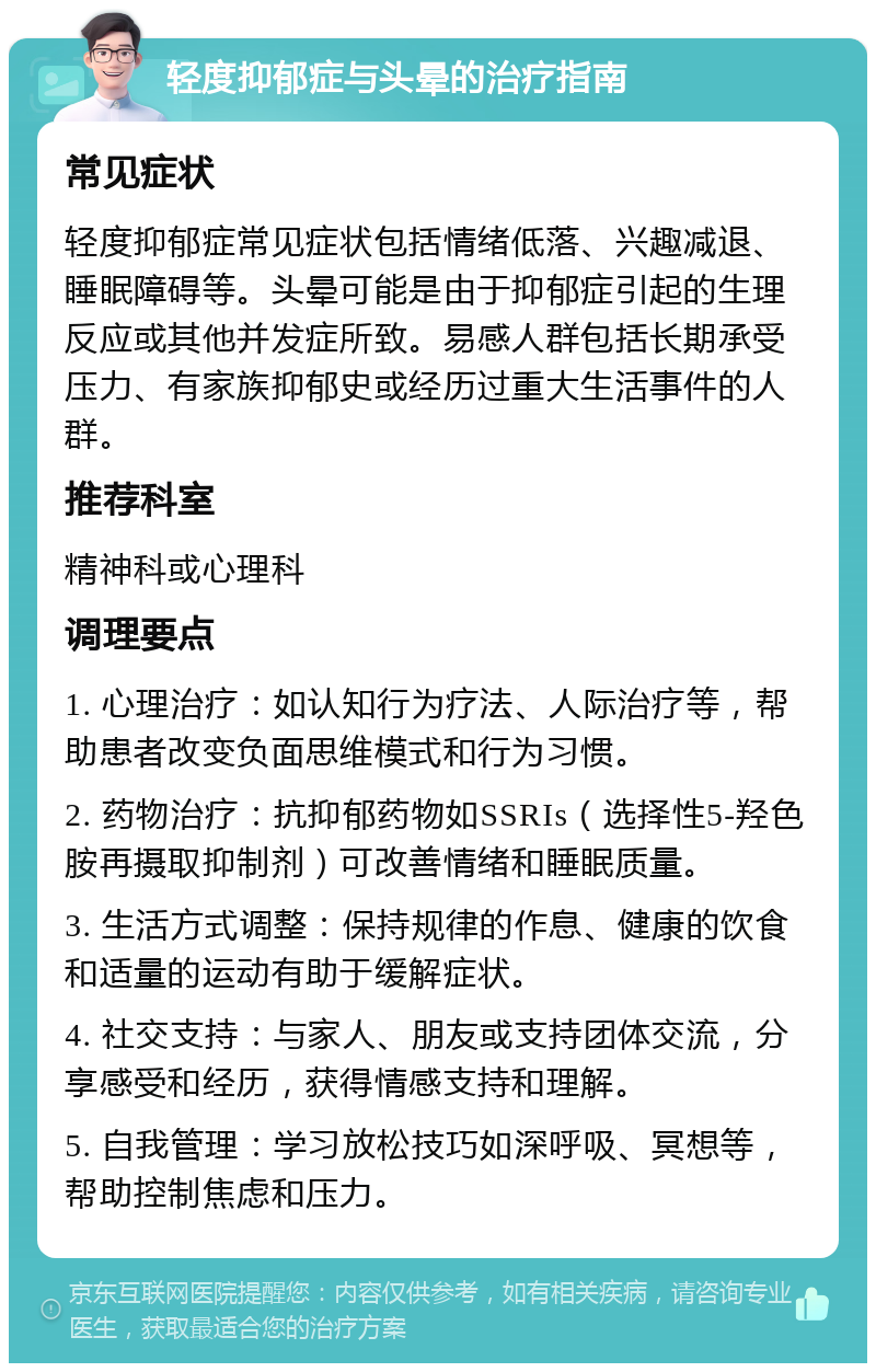 轻度抑郁症与头晕的治疗指南 常见症状 轻度抑郁症常见症状包括情绪低落、兴趣减退、睡眠障碍等。头晕可能是由于抑郁症引起的生理反应或其他并发症所致。易感人群包括长期承受压力、有家族抑郁史或经历过重大生活事件的人群。 推荐科室 精神科或心理科 调理要点 1. 心理治疗：如认知行为疗法、人际治疗等，帮助患者改变负面思维模式和行为习惯。 2. 药物治疗：抗抑郁药物如SSRIs（选择性5-羟色胺再摄取抑制剂）可改善情绪和睡眠质量。 3. 生活方式调整：保持规律的作息、健康的饮食和适量的运动有助于缓解症状。 4. 社交支持：与家人、朋友或支持团体交流，分享感受和经历，获得情感支持和理解。 5. 自我管理：学习放松技巧如深呼吸、冥想等，帮助控制焦虑和压力。