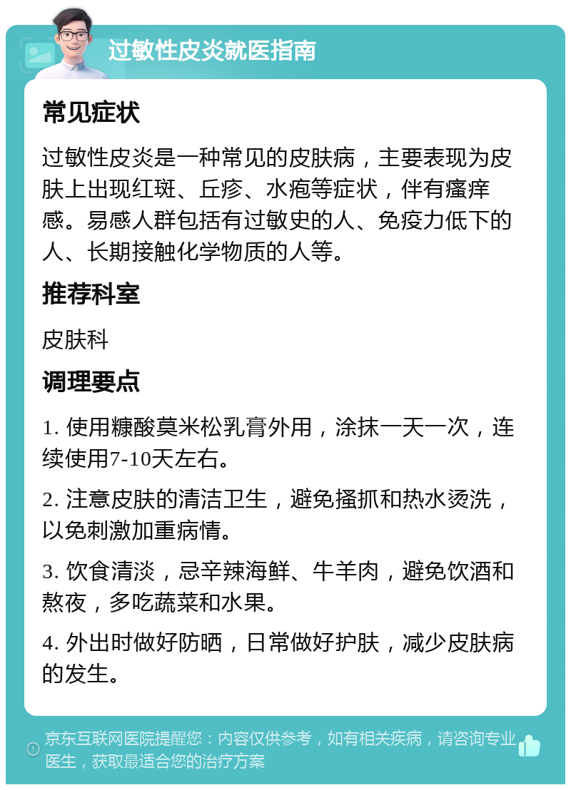 过敏性皮炎就医指南 常见症状 过敏性皮炎是一种常见的皮肤病，主要表现为皮肤上出现红斑、丘疹、水疱等症状，伴有瘙痒感。易感人群包括有过敏史的人、免疫力低下的人、长期接触化学物质的人等。 推荐科室 皮肤科 调理要点 1. 使用糠酸莫米松乳膏外用，涂抹一天一次，连续使用7-10天左右。 2. 注意皮肤的清洁卫生，避免搔抓和热水烫洗，以免刺激加重病情。 3. 饮食清淡，忌辛辣海鲜、牛羊肉，避免饮酒和熬夜，多吃蔬菜和水果。 4. 外出时做好防晒，日常做好护肤，减少皮肤病的发生。