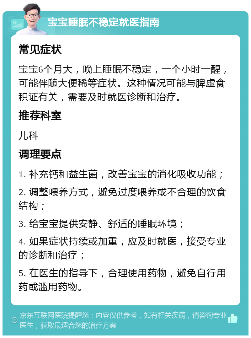 宝宝睡眠不稳定就医指南 常见症状 宝宝6个月大，晚上睡眠不稳定，一个小时一醒，可能伴随大便稀等症状。这种情况可能与脾虚食积证有关，需要及时就医诊断和治疗。 推荐科室 儿科 调理要点 1. 补充钙和益生菌，改善宝宝的消化吸收功能； 2. 调整喂养方式，避免过度喂养或不合理的饮食结构； 3. 给宝宝提供安静、舒适的睡眠环境； 4. 如果症状持续或加重，应及时就医，接受专业的诊断和治疗； 5. 在医生的指导下，合理使用药物，避免自行用药或滥用药物。