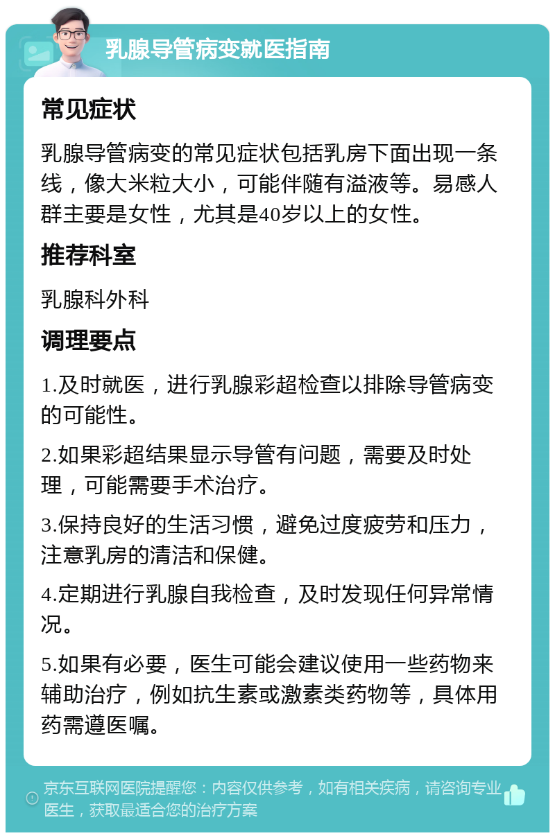 乳腺导管病变就医指南 常见症状 乳腺导管病变的常见症状包括乳房下面出现一条线，像大米粒大小，可能伴随有溢液等。易感人群主要是女性，尤其是40岁以上的女性。 推荐科室 乳腺科外科 调理要点 1.及时就医，进行乳腺彩超检查以排除导管病变的可能性。 2.如果彩超结果显示导管有问题，需要及时处理，可能需要手术治疗。 3.保持良好的生活习惯，避免过度疲劳和压力，注意乳房的清洁和保健。 4.定期进行乳腺自我检查，及时发现任何异常情况。 5.如果有必要，医生可能会建议使用一些药物来辅助治疗，例如抗生素或激素类药物等，具体用药需遵医嘱。