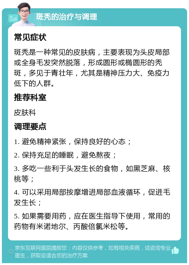 斑秃的治疗与调理 常见症状 斑秃是一种常见的皮肤病，主要表现为头皮局部或全身毛发突然脱落，形成圆形或椭圆形的秃斑，多见于青壮年，尤其是精神压力大、免疫力低下的人群。 推荐科室 皮肤科 调理要点 1. 避免精神紧张，保持良好的心态； 2. 保持充足的睡眠，避免熬夜； 3. 多吃一些利于头发生长的食物，如黑芝麻、核桃等； 4. 可以采用局部按摩增进局部血液循环，促进毛发生长； 5. 如果需要用药，应在医生指导下使用，常用的药物有米诺地尔、丙酸倍氯米松等。