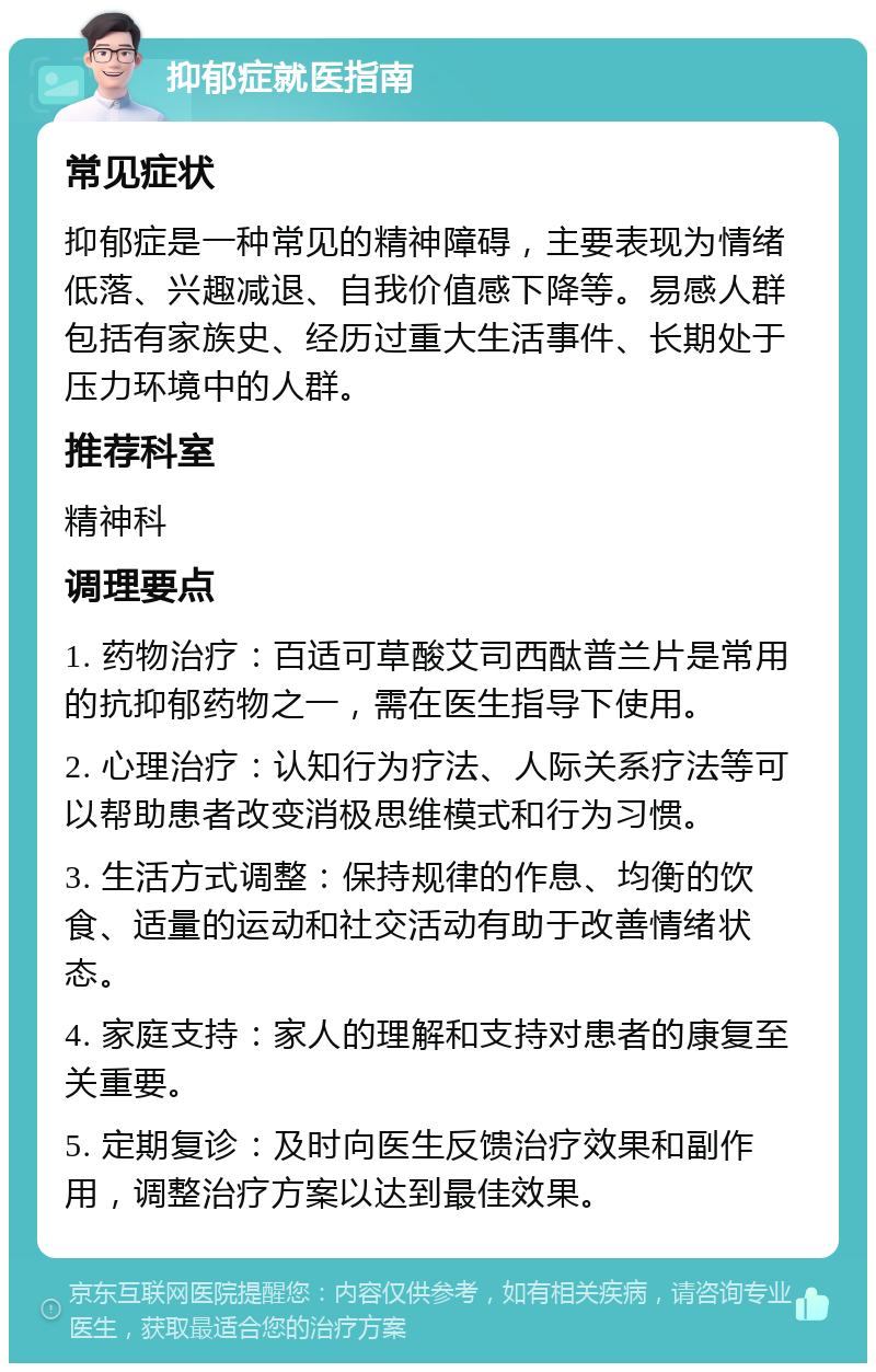 抑郁症就医指南 常见症状 抑郁症是一种常见的精神障碍，主要表现为情绪低落、兴趣减退、自我价值感下降等。易感人群包括有家族史、经历过重大生活事件、长期处于压力环境中的人群。 推荐科室 精神科 调理要点 1. 药物治疗：百适可草酸艾司西酞普兰片是常用的抗抑郁药物之一，需在医生指导下使用。 2. 心理治疗：认知行为疗法、人际关系疗法等可以帮助患者改变消极思维模式和行为习惯。 3. 生活方式调整：保持规律的作息、均衡的饮食、适量的运动和社交活动有助于改善情绪状态。 4. 家庭支持：家人的理解和支持对患者的康复至关重要。 5. 定期复诊：及时向医生反馈治疗效果和副作用，调整治疗方案以达到最佳效果。