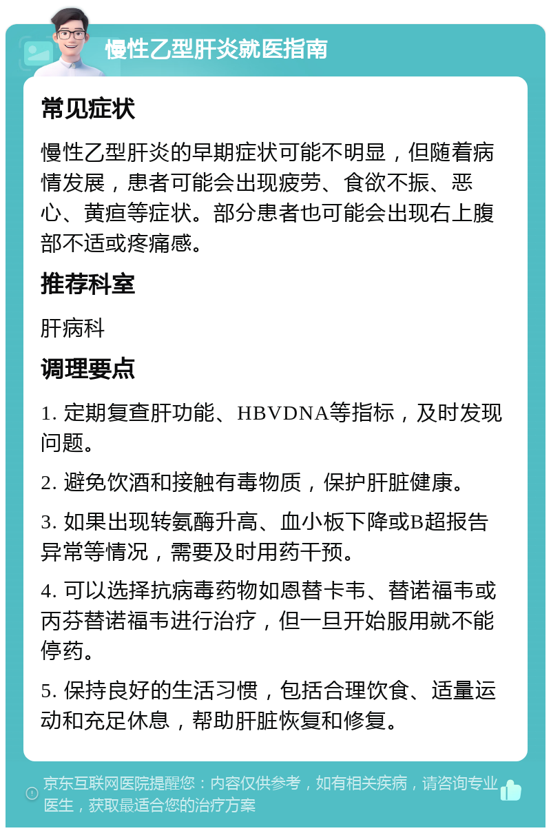 慢性乙型肝炎就医指南 常见症状 慢性乙型肝炎的早期症状可能不明显，但随着病情发展，患者可能会出现疲劳、食欲不振、恶心、黄疸等症状。部分患者也可能会出现右上腹部不适或疼痛感。 推荐科室 肝病科 调理要点 1. 定期复查肝功能、HBVDNA等指标，及时发现问题。 2. 避免饮酒和接触有毒物质，保护肝脏健康。 3. 如果出现转氨酶升高、血小板下降或B超报告异常等情况，需要及时用药干预。 4. 可以选择抗病毒药物如恩替卡韦、替诺福韦或丙芬替诺福韦进行治疗，但一旦开始服用就不能停药。 5. 保持良好的生活习惯，包括合理饮食、适量运动和充足休息，帮助肝脏恢复和修复。