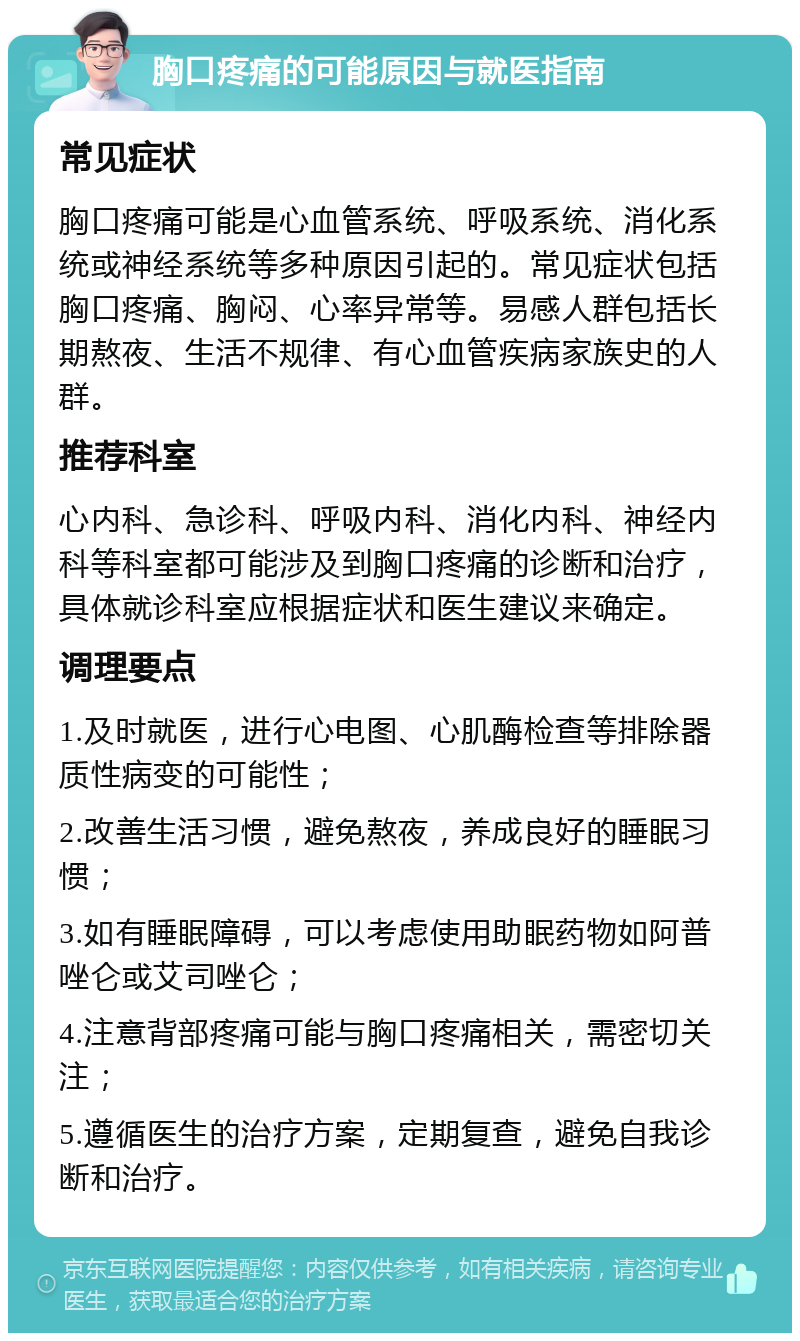 胸口疼痛的可能原因与就医指南 常见症状 胸口疼痛可能是心血管系统、呼吸系统、消化系统或神经系统等多种原因引起的。常见症状包括胸口疼痛、胸闷、心率异常等。易感人群包括长期熬夜、生活不规律、有心血管疾病家族史的人群。 推荐科室 心内科、急诊科、呼吸内科、消化内科、神经内科等科室都可能涉及到胸口疼痛的诊断和治疗，具体就诊科室应根据症状和医生建议来确定。 调理要点 1.及时就医，进行心电图、心肌酶检查等排除器质性病变的可能性； 2.改善生活习惯，避免熬夜，养成良好的睡眠习惯； 3.如有睡眠障碍，可以考虑使用助眠药物如阿普唑仑或艾司唑仑； 4.注意背部疼痛可能与胸口疼痛相关，需密切关注； 5.遵循医生的治疗方案，定期复查，避免自我诊断和治疗。