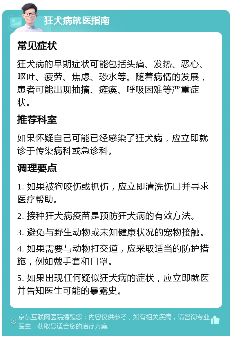 狂犬病就医指南 常见症状 狂犬病的早期症状可能包括头痛、发热、恶心、呕吐、疲劳、焦虑、恐水等。随着病情的发展，患者可能出现抽搐、瘫痪、呼吸困难等严重症状。 推荐科室 如果怀疑自己可能已经感染了狂犬病，应立即就诊于传染病科或急诊科。 调理要点 1. 如果被狗咬伤或抓伤，应立即清洗伤口并寻求医疗帮助。 2. 接种狂犬病疫苗是预防狂犬病的有效方法。 3. 避免与野生动物或未知健康状况的宠物接触。 4. 如果需要与动物打交道，应采取适当的防护措施，例如戴手套和口罩。 5. 如果出现任何疑似狂犬病的症状，应立即就医并告知医生可能的暴露史。