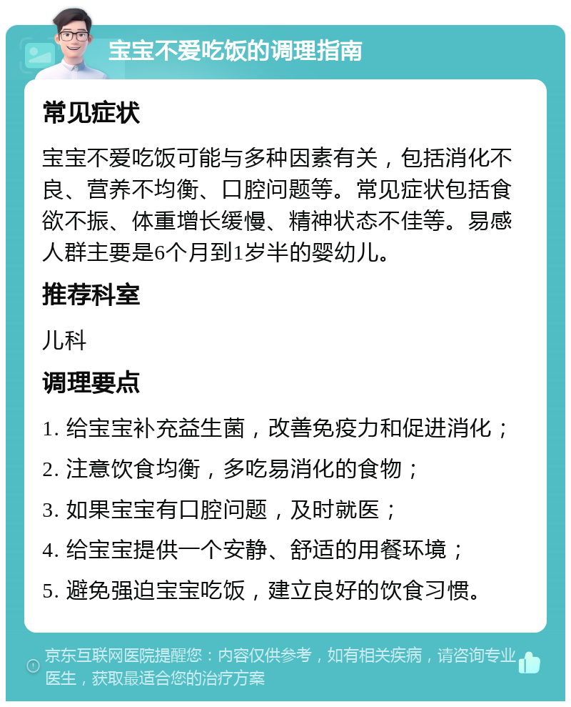 宝宝不爱吃饭的调理指南 常见症状 宝宝不爱吃饭可能与多种因素有关，包括消化不良、营养不均衡、口腔问题等。常见症状包括食欲不振、体重增长缓慢、精神状态不佳等。易感人群主要是6个月到1岁半的婴幼儿。 推荐科室 儿科 调理要点 1. 给宝宝补充益生菌，改善免疫力和促进消化； 2. 注意饮食均衡，多吃易消化的食物； 3. 如果宝宝有口腔问题，及时就医； 4. 给宝宝提供一个安静、舒适的用餐环境； 5. 避免强迫宝宝吃饭，建立良好的饮食习惯。