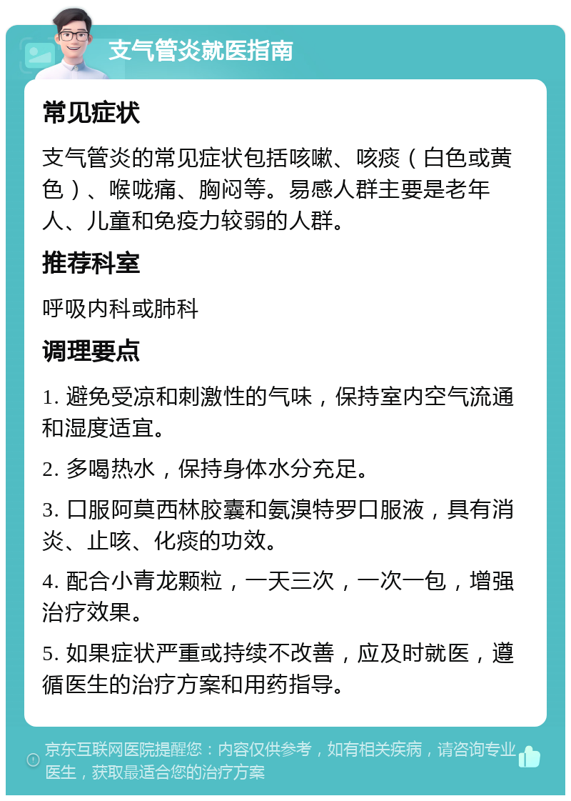 支气管炎就医指南 常见症状 支气管炎的常见症状包括咳嗽、咳痰（白色或黄色）、喉咙痛、胸闷等。易感人群主要是老年人、儿童和免疫力较弱的人群。 推荐科室 呼吸内科或肺科 调理要点 1. 避免受凉和刺激性的气味，保持室内空气流通和湿度适宜。 2. 多喝热水，保持身体水分充足。 3. 口服阿莫西林胶囊和氨溴特罗口服液，具有消炎、止咳、化痰的功效。 4. 配合小青龙颗粒，一天三次，一次一包，增强治疗效果。 5. 如果症状严重或持续不改善，应及时就医，遵循医生的治疗方案和用药指导。