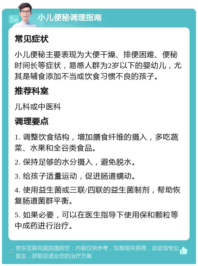 小儿便秘调理指南 常见症状 小儿便秘主要表现为大便干燥、排便困难、便秘时间长等症状，易感人群为2岁以下的婴幼儿，尤其是辅食添加不当或饮食习惯不良的孩子。 推荐科室 儿科或中医科 调理要点 1. 调整饮食结构，增加膳食纤维的摄入，多吃蔬菜、水果和全谷类食品。 2. 保持足够的水分摄入，避免脱水。 3. 给孩子适量运动，促进肠道蠕动。 4. 使用益生菌或三联/四联的益生菌制剂，帮助恢复肠道菌群平衡。 5. 如果必要，可以在医生指导下使用保和颗粒等中成药进行治疗。