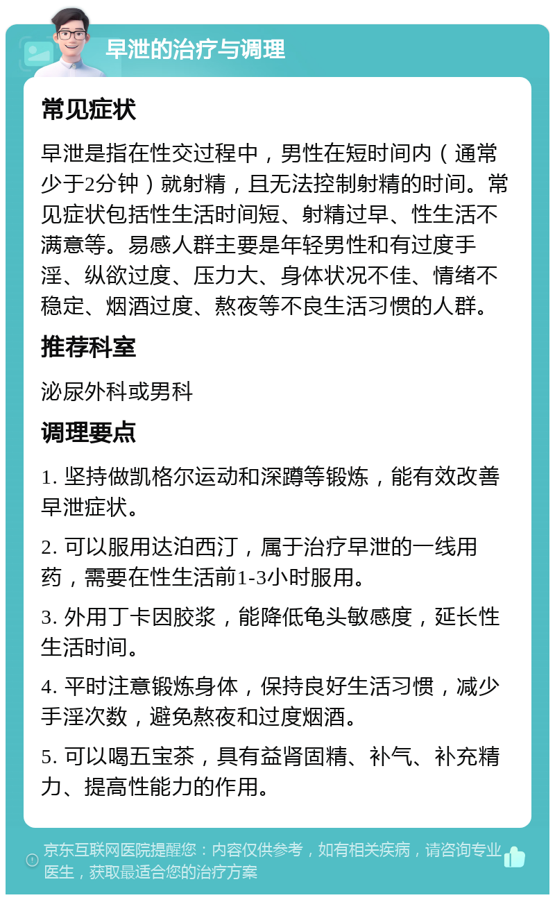 早泄的治疗与调理 常见症状 早泄是指在性交过程中，男性在短时间内（通常少于2分钟）就射精，且无法控制射精的时间。常见症状包括性生活时间短、射精过早、性生活不满意等。易感人群主要是年轻男性和有过度手淫、纵欲过度、压力大、身体状况不佳、情绪不稳定、烟酒过度、熬夜等不良生活习惯的人群。 推荐科室 泌尿外科或男科 调理要点 1. 坚持做凯格尔运动和深蹲等锻炼，能有效改善早泄症状。 2. 可以服用达泊西汀，属于治疗早泄的一线用药，需要在性生活前1-3小时服用。 3. 外用丁卡因胶浆，能降低龟头敏感度，延长性生活时间。 4. 平时注意锻炼身体，保持良好生活习惯，减少手淫次数，避免熬夜和过度烟酒。 5. 可以喝五宝茶，具有益肾固精、补气、补充精力、提高性能力的作用。