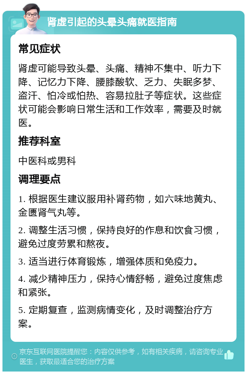 肾虚引起的头晕头痛就医指南 常见症状 肾虚可能导致头晕、头痛、精神不集中、听力下降、记忆力下降、腰膝酸软、乏力、失眠多梦、盗汗、怕冷或怕热、容易拉肚子等症状。这些症状可能会影响日常生活和工作效率，需要及时就医。 推荐科室 中医科或男科 调理要点 1. 根据医生建议服用补肾药物，如六味地黄丸、金匮肾气丸等。 2. 调整生活习惯，保持良好的作息和饮食习惯，避免过度劳累和熬夜。 3. 适当进行体育锻炼，增强体质和免疫力。 4. 减少精神压力，保持心情舒畅，避免过度焦虑和紧张。 5. 定期复查，监测病情变化，及时调整治疗方案。