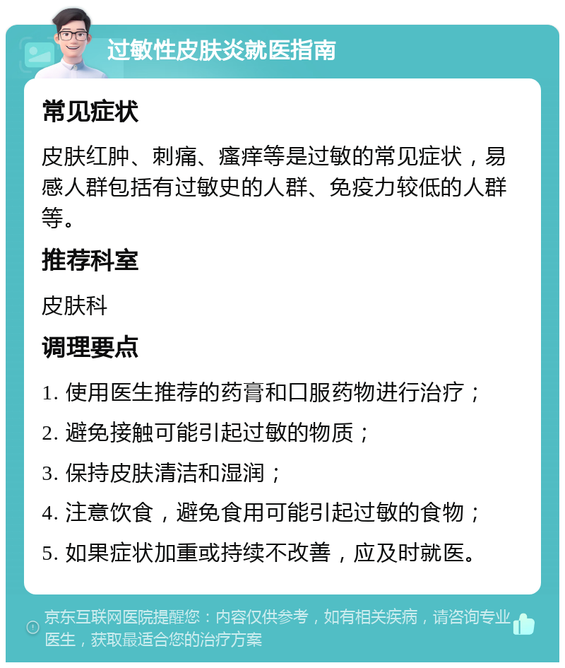 过敏性皮肤炎就医指南 常见症状 皮肤红肿、刺痛、瘙痒等是过敏的常见症状，易感人群包括有过敏史的人群、免疫力较低的人群等。 推荐科室 皮肤科 调理要点 1. 使用医生推荐的药膏和口服药物进行治疗； 2. 避免接触可能引起过敏的物质； 3. 保持皮肤清洁和湿润； 4. 注意饮食，避免食用可能引起过敏的食物； 5. 如果症状加重或持续不改善，应及时就医。