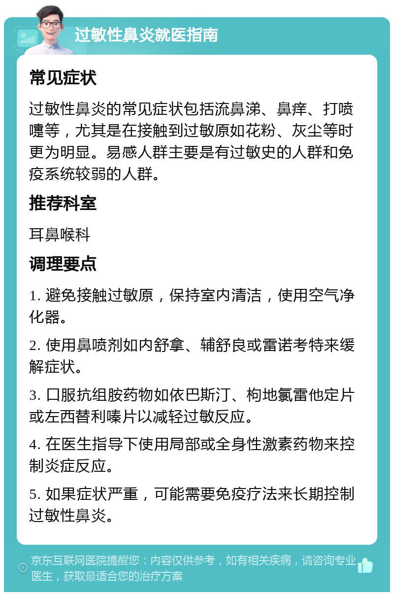 过敏性鼻炎就医指南 常见症状 过敏性鼻炎的常见症状包括流鼻涕、鼻痒、打喷嚏等，尤其是在接触到过敏原如花粉、灰尘等时更为明显。易感人群主要是有过敏史的人群和免疫系统较弱的人群。 推荐科室 耳鼻喉科 调理要点 1. 避免接触过敏原，保持室内清洁，使用空气净化器。 2. 使用鼻喷剂如内舒拿、辅舒良或雷诺考特来缓解症状。 3. 口服抗组胺药物如依巴斯汀、枸地氯雷他定片或左西替利嗪片以减轻过敏反应。 4. 在医生指导下使用局部或全身性激素药物来控制炎症反应。 5. 如果症状严重，可能需要免疫疗法来长期控制过敏性鼻炎。