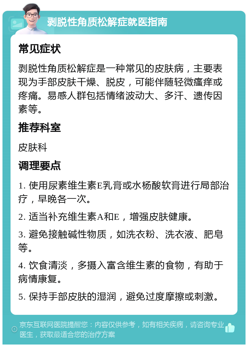 剥脱性角质松解症就医指南 常见症状 剥脱性角质松解症是一种常见的皮肤病，主要表现为手部皮肤干燥、脱皮，可能伴随轻微瘙痒或疼痛。易感人群包括情绪波动大、多汗、遗传因素等。 推荐科室 皮肤科 调理要点 1. 使用尿素维生素E乳膏或水杨酸软膏进行局部治疗，早晚各一次。 2. 适当补充维生素A和E，增强皮肤健康。 3. 避免接触碱性物质，如洗衣粉、洗衣液、肥皂等。 4. 饮食清淡，多摄入富含维生素的食物，有助于病情康复。 5. 保持手部皮肤的湿润，避免过度摩擦或刺激。