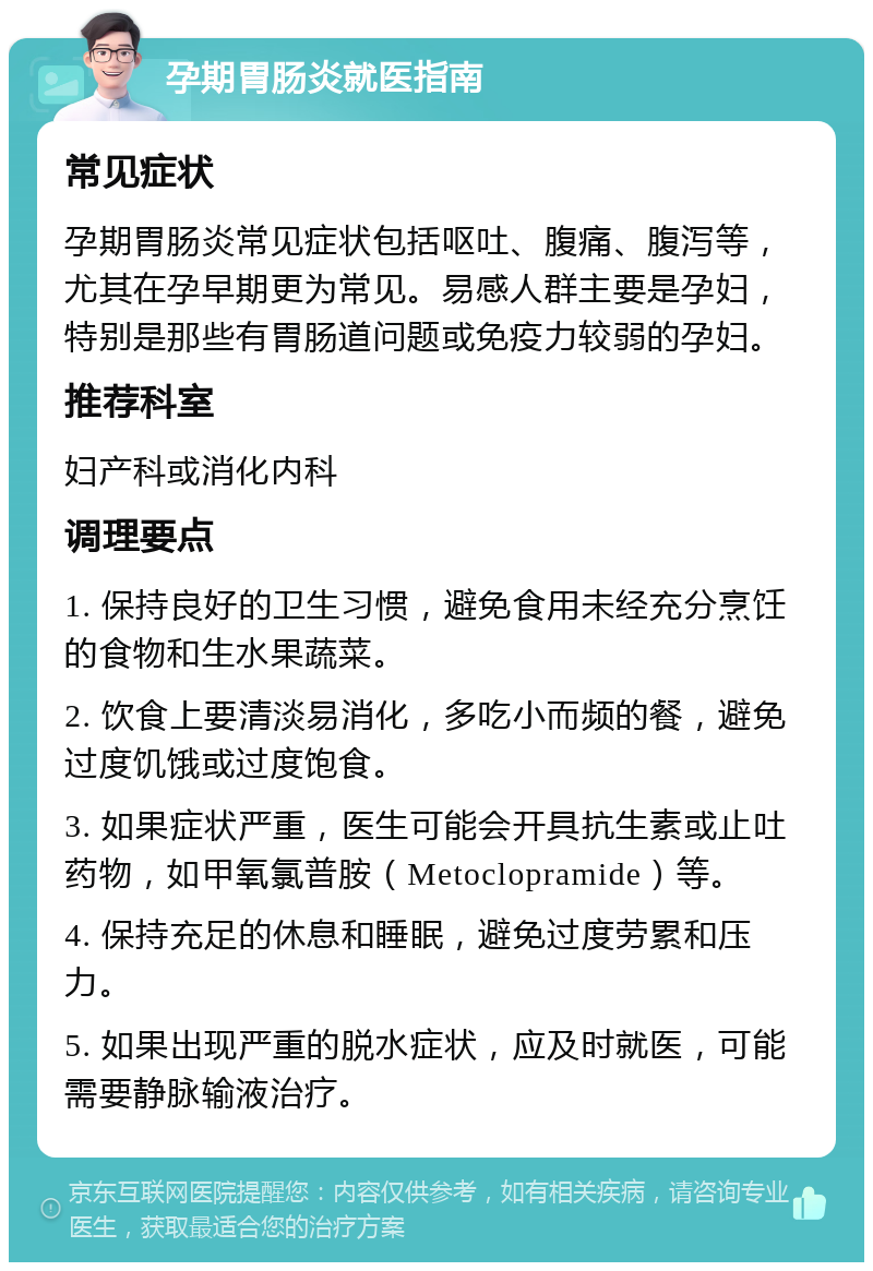 孕期胃肠炎就医指南 常见症状 孕期胃肠炎常见症状包括呕吐、腹痛、腹泻等，尤其在孕早期更为常见。易感人群主要是孕妇，特别是那些有胃肠道问题或免疫力较弱的孕妇。 推荐科室 妇产科或消化内科 调理要点 1. 保持良好的卫生习惯，避免食用未经充分烹饪的食物和生水果蔬菜。 2. 饮食上要清淡易消化，多吃小而频的餐，避免过度饥饿或过度饱食。 3. 如果症状严重，医生可能会开具抗生素或止吐药物，如甲氧氯普胺（Metoclopramide）等。 4. 保持充足的休息和睡眠，避免过度劳累和压力。 5. 如果出现严重的脱水症状，应及时就医，可能需要静脉输液治疗。